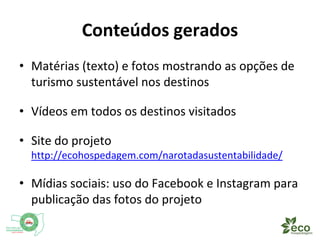 Conteúdos gerados 
• Textos e fotos mostrando as opções de turismo 
sustentável nos destinos 
• Vídeos de todos os destinos visitados 
• Site do projeto 
http://ecohospedagem.com/narotadasustentabilidade/ 
• Mídias sociais: uso do Facebook e Instagram para 
publicação das fotos do projeto 
 