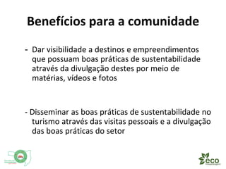 Benefícios para a comunidade 
- Dar visibilidade a destinos e empreendimentos 
que possuam boas práticas de sustentabilidade 
através da divulgação destes por meio de 
matérias, vídeos e fotos 
- Disseminar as boas práticas de sustentabilidade no 
turismo através das visitas pessoais e a divulgação 
das boas práticas do setor 
 