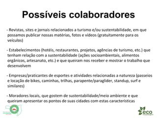 Possíveis colaboradores 
- Revistas, sites e jornais relacionados a turismo e/ou sustentabilidade, em que 
possamos publicar nossas matérias, fotos e vídeos (gratuitamente para os 
veículos) 
- Estabelecimentos (hotéis, restaurantes, projetos, agências de turismo, etc.) que 
tenham relação com a sustentabilidade (ações socioambientais, alimentos 
orgânicos, artesanato, etc.) e que queiram nos receber e mostrar o trabalho que 
desenvolvem 
- Empresas/praticantes de esportes e atividades relacionadas a natureza (passeios 
e locação de bikes, caminhas, trilhas, parapente/paraglider, stand up paddle, surf 
e similares) 
- Moradores locais, que gostem de sustentabilidade/meio ambiente e que 
queiram apresentar os pontos de suas cidades com estas características 
 
