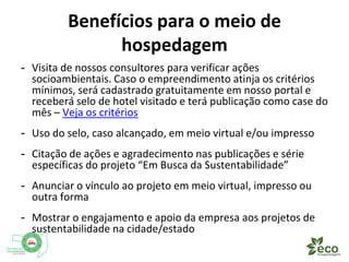 Benefícios para o meio de 
hospedagem 
- Visita de nossos consultores para verificar ações 
socioambientais. Caso o empreendimento atinja os critérios 
mínimos, será cadastrado gratuitamente em nosso portal e 
receberá selo de hotel visitado e terá publicação como case do 
mês – Veja os critérios 
- Uso do selo, caso alcançado, em meio virtual e/ou impresso 
- Citação de ações e agradecimento nas publicações e vídeos 
específicos do projeto “Em Busca da Sustentabilidade” 
- Anunciar o vínculo ao projeto em meio virtual, impresso ou 
outra forma 
- Mostrar o engajamento e apoio da empresa aos projetos de 
sustentabilidade na cidade/estado 
 