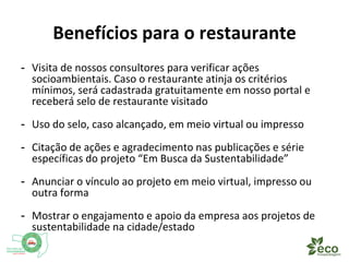 Benefícios para o restaurante 
- Visita de nossos consultores para verificar ações 
socioambientais. Caso o restaurante atinja os critérios 
mínimos, será cadastrada gratuitamente em nosso portal e 
receberá selo de restaurante visitado 
- Uso do selo, caso alcançado, em meio virtual ou impresso 
- Citação de ações e agradecimento nas publicações e e vídeos 
específicos do projeto “Em Busca da Sustentabilidade” 
- Anunciar o vínculo ao projeto em meio virtual, impresso ou 
outra forma 
- Mostrar o engajamento e apoio da empresa aos projetos de 
sustentabilidade na cidade/estado 
 