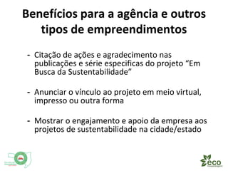 Benefícios para a agência e outros 
tipos de empreendimentos 
- Citação de ações e agradecimento nas 
publicações e e vídeos específicos do projeto “Em 
Busca da Sustentabilidade” 
- Anunciar o vínculo ao projeto em meio virtual, 
impresso ou outra forma 
- Mostrar o engajamento e apoio da empresa aos 
projetos de sustentabilidade na cidade/estado 
 