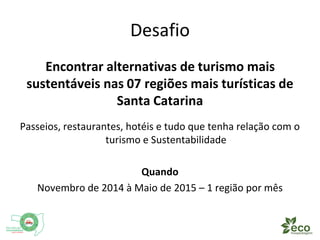 Desafio 
Encontrar alternativas de turismo mais 
sustentáveis nas 07 regiões mais turísticas de 
Santa Catarina 
Passeios, restaurantes, hotéis e tudo que tenha relação com 
Turismo e Sustentabilidade 
Quando 
Novembro de 2014 à Maio de 2015 – 1 região por mês 
 