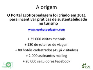 A origem 
O Portal EcoHospedagem foi criado em 2011 
para incentivar práticas de sustentabilidade 
no turismo 
www.ecohospedagem.com 
+ 25.000 visitas mensais 
+ 130 de roteiros de viagem 
+ 80 hotéis cadastrados (45 já visitados) 
+ 2.000 assinantes mailing 
+ 20.000 seguidores Facebook 
 