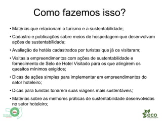 Como fazemos isso? 
• Matérias que relacionam o turismo e a sustentabilidade; 
• Cadastro e publicações sobre meios de hospedagem que desenvolvam 
ações de sustentabilidade; 
• Avaliação de hotéis cadastrados por turistas que já os visitaram; 
• Visitas a empreendimentos com ações de sustentabilidade e 
fornecimento de Selo de Hotel Visitado para os que atingirem os 
quesitos mínimos exigidos; 
• Dicas de ações simples para implementar em empreendimentos do 
setor hoteleiro; 
• Dicas para turistas tonarem suas viagens mais sustentáveis; 
• Matérias sobre as melhores práticas de sustentabilidade desenvolvidas 
no setor hoteleiro; 
 