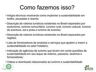 Como fazemos isso? 
• Artigos técnicos mostrando como implantar a sustentabilidade em 
hotéis, pousadas e resorts; 
• Descrição de roteiros turísticos existentes no Brasil separados por 
ecoturismo, turismo comunitário, turismo rural, turismo cultural, turismo 
de aventura, sol e praia e turismo de eventos; 
• Descrição de roteiros turísticos existentes no Brasil separados por 
regiões; 
• Lista de fornecedores de produtos e serviços que ajudam a inserir a 
sustentabilidade no setor hoteleiro; 
• Indicação de agências de turismo que levem em conta questões de 
sustentabilidade em seu leque de roteiros, passeios, destinos e 
fornecedores; 
• Vídeos e downloads relacionados ao turismo e sustentabilidade 
 