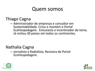 Quem somos 
Thiago Cagna 
– Administrador de empresas e consultor em 
Sustentabilidade. Criou e mantém o Portal 
EcoHospedagem. Entusiasta e incentivador do tema. 
Já visitou 30 países em todos os continentes. 
Nathalia Cagna 
– Jornalista e Radialista. Revisora do Portal 
EcoHospedagem. 
 