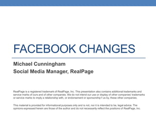 FACEBOOK CHANGES
Michael Cunningham
Social Media Manager, RealPage

RealPage is a registered trademark of RealPage, Inc. This presentation also contains additional trademarks and
service marks of ours and of other companies. We do not intend our use or display of other companies’ trademarks
or service marks to imply a relationship with, or endorsement or sponsorship f us by, these other companies.
This material is provided for informational purposes only and is not, nor it is intended to be, legal advice. The
opinions expressed herein are those of the author and do not necessarily reflect the positions of RealPage, Inc.

 