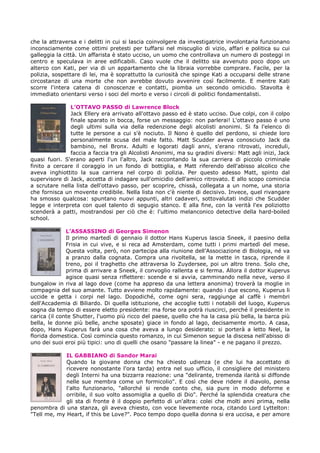 che la attraversa e i delitti in cui si lascia coinvolgere da investigatrice involontaria funzionano
inconsciamente come ottimi pretesti per tuffarsi nel miscuglio di vizio, affari e politica su cui
galleggia la città. Un affarista è stato ucciso, un uomo che controllava un numero di posteggi in
centro e speculava in aree edificabili. Caso vuole che il delitto sia avvenuto poco dopo un
alterco con Kati, per via di un appartamento che la libraia vorrebbe comprare. Facile, per la
polizia, sospettare di lei, ma è soprattutto la curiosità che spinge Kati a occuparsi delle strane
circostanze di una morte che non avrebbe dovuto avvenire così facilmente. E mentre Kati
scorre l'intera catena di conoscenze e contatti, piomba un secondo omicidio. Stavolta è
immediato orientarsi verso i soci del morto e verso i circoli di politici fondamentalisti.
L’OTTAVO PASSO di Lawrence Block
Jack Ellery era arrivato all'ottavo passo ed è stato ucciso. Due colpi, con il colpo
finale sparato in bocca, forse un messaggio: non parlerai! L'ottavo passo è uno
degli ultimi sulla via della redenzione degli alcolisti anonimi. Si fa l'elenco di
tutte le persone a cui s'è nociuto. Il Nono è quello del perdono, si chiede loro
personalmente scusa del male fatto. Matt Scudder aveva conosciuto Jack da
bambino, nel Bronx. Adulti e logorati dagli anni, s'erano ritrovati, increduli,
faccia a faccia tra gli Alcolisti Anonimi, ma su gradini diversi: Matt agli inizi, Jack
quasi fuori. S'erano aperti l'un l'altro, Jack raccontando la sua carriera di piccolo criminale
finito a cercare il coraggio in un fondo di bottiglia, e Matt riferendo dell'abisso alcolico che
aveva inghiottito la sua carriera nel corpo di polizia. Per questo adesso Matt, spinto dal
supervisore di Jack, accetta di indagare sull'omicidio dell'amico ritrovato. E allo scopo comincia
a scrutare nella lista dell'ottavo passo, per scoprire, chissà, collegata a un nome, una storia
che fornisca un movente credibile. Nella lista non c'è niente di decisivo. Invece, quel rivangare
ha smosso qualcosa: spuntano nuovi appunti, altri cadaveri, sottovalutati indizi che Scudder
legge e interpreta con quel talento di segugio stanco. E alla fine, con la verità l'ex poliziotto
scenderà a patti, mostrandosi per ciò che è: l'ultimo melanconico detective della hard-boiled
school.
L’ASSASSINO di Georges Simenon
Il primo martedì di gennaio il dottor Hans Kuperus lascia Sneek, il paesino della
Frisia in cui vive, e si reca ad Amsterdam, come tutti i primi martedì del mese.
Questa volta, però, non partecipa alla riunione dell'Associazione di Biologia, né va
a pranzo dalla cognata. Compra una rivoltella, se la mette in tasca, riprende il
treno, poi il traghetto che attraversa lo Zuydersee, poi un altro treno. Solo che,
prima di arrivare a Sneek, il convoglio rallenta e si ferma. Allora il dottor Kuperus
agisce quasi senza riflettere: scende e si avvia, camminando nella neve, verso il
bungalow in riva al lago dove (come ha appreso da una lettera anonima) troverà la moglie in
compagnia del suo amante. Tutto avviene molto rapidamente: quando i due escono, Kuperus li
uccide e getta i corpi nel lago. Dopodiché, come ogni sera, raggiunge al caffè i membri
dell'Accademia di Biliardo. Di quella istituzione, che accoglie tutti i notabili del luogo, Kuperus
sogna da tempo di essere eletto presidente: ma forse ora potrà riuscirci, perché il presidente in
carica (il conte Shutter, l'uomo più ricco del paese, quello che ha la casa più bella, la barca più
bella, le donne più belle, anche sposate) giace in fondo al lago, decisamente morto. A casa,
dopo, Hans Kuperus farà una cosa che aveva a lungo desiderato: si porterà a letto Neel, la
florida domestica. Così comincia questo romanzo, in cui Simenon segue la discesa nell'abisso di
uno dei suoi eroi più tipici: uno di quelli che osano "passare la linea" - e ne pagano il prezzo.
IL GABBIANO di Sandor Marai
Quando la giovane donna che ha chiesto udienza (e che lui ha accettato di
ricevere nonostante l'ora tarda) entra nel suo ufficio, il consigliere del ministero
degli Interni ha una bizzarra reazione: una "delirante, tremenda ilarità si diffonde
nelle sue membra come un formicolio". E così che deve ridere il diavolo, pensa
l'alto funzionario, "allorché si rende conto che, sia pure in modo deforme e
orribile, il suo volto assomiglia a quello di Dio". Perché la splendida creatura che
gli sta di fronte è il doppio perfetto di un'altra: colei che molti anni prima, nella
penombra di una stanza, gli aveva chiesto, con voce lievemente roca, citando Lord Lyttelton:
"Tell me, my Heart, if this be Love?". Poco tempo dopo quella donna si era uccisa, e per amore
 