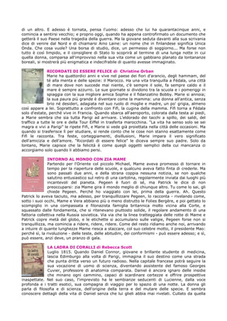 di un altro. E adesso è tornata, pensa l'uomo: adesso che lui ha quarantacinque anni, e
comincia a sentirsi vecchio; e proprio oggi, quando ha appena controfirmato un documento che
getterà il suo Paese nella tragedia della guerra. Ma la giovane seduta davanti alla sua scrivania
dice di venire dal Nord e di chiamarsi Aino Laine: un nome che in finlandese significa Unica
Onda. Che cosa vuole? Una borsa di studio, dice, un permesso di soggiorno... Ma forse non
tutto è così limpido, e il consigliere di Stato lo scoprirà al termine di una lunga notte in cui
quella donna, comparsa all'improvviso nella sua vita come un gabbiano planato da lontananze
boreali, si mostrerà più enigmatica e indecifrabile di quanto avesse immaginato.
RICORDATI DI ESSERE FELICE di Christine Orban
Marie ha quattordici anni e vive nel paese dei fiori d'arancio, degli hammam, del
té alla menta e delle spezie: il Marocco. Ha una vita tranquilla a Fédala, una città
di mare dove non succede mai niente, c'è sempre il sole, fa sempre caldo e il
mare è sempre azzurro. Le sue giornate si dividono tra la scuola e i pomeriggi in
spiaggia con la sua migliore amica Sophie e il fidanzatino Bobby. Marie si annoia;
la sua paura più grande è diventare come la mamma: una donna all'antica, senza
brio né desideri, adagiata nel suo ruolo di moglie e madre, un po' grigia, almeno
così appare a lei. Soprattutto a confronto con Fifi, la cugina della mamma. Fifi torna a Fédala
solo d'estate, perché vive in Francia. Quando sbarca all'aeroporto, colorata dalla testa ai piedi,
a Marie sembra che sia tutta Parigi ad arrivare. L'eldorado dei tacchi a spillo, dei saldi, del
traffico a tutte le ore e della Tour Eiffel in trasferta marocchina. "La vita ha senso solo se sei
magra e vivi a Parigi" le ripete Fifi, e Marie si vede già proiettata nella città delle occasioni. Ma
quando si trasferisce lì per studiare, si rende conto che le cose non stanno esattamente come
Fifi le racconta. Tra feste, corteggiamenti, disillusioni, Marie impara il vero significato
dell'amicizia e dell'amore. "Ricordati di essere felice" le diceva sempre suo padre. Solo da
lontano, Marie capisce che la felicità è come quegli oggetti semplici della cui mancanza ci
accorgiamo solo quando li abbiamo persi.
INTORNO AL MONDO CON ZIA MAME
Partendo per l'Oriente col piccolo Michael, Mame aveva promesso di tornare in
tempo per la riapertura delle scuole, e qualcuno aveva fatto finta di crederle. Ma
sono passati due anni, e della strana coppia nessuna notizia, se non qualche
salutino entusiastico sul retro di una cartolina, regolarmente inviata dai luoghi più
incantevoli del pianeta. Pegeen è fuori di sé, ma Patrick le dice di non
preoccuparsi: zia Mame gira il mondo meglio di chiunque altro. Tu come lo sai, gli
chiede Pegeen. Perché ho viaggiato con lei, prima della guerra. Ah. Questo
Patrick lo aveva taciuto, ma adesso, per tranquillizzare Pegeen, lo racconta - rivelando come,
sotto i suoi occhi, Mame e Vera abbiano più o meno distrutto le Folies Bergère, e poi gettato lo
scompiglio in una compassata e filonazista famiglia britannica molto vicina alla Corte, e
squassato dalle fondamenta, che si ritenevano piuttosto solide, il regolare andamento di una
fattoria collettiva nella Russia sovietica. Via via che la linea tratteggiata delle rotte di Mame e
Patrick copre metà del globo, e le etichette si accumulano sulle valigie, Pegeen forse non si
tranquillizza, ma comincia a ridere, ridere, ridere. Come del resto ridiamo anche noi, arrivando
a intuire di quante lunghezze Mame riesca a staccare, col suo celebre motto, il presidente Mao:
perché sì, la rivoluzione - delle teste, delle abitudini, dei conformismi - può essere adesso; e sì,
può essere, anzi deve, un pranzo di gala.
LA LADRA DI CORALLI di Rebecca Scott
Luglio 1815. Quando Daniel Connor, giovane e brillante studente di medicina,
lascia Edimburgo alla volta di Parigi, immagina il suo destino come una strada
che punta dritta verso un futuro radioso. Nella capitale francese potrà seguire la
sua vocazione di uomo di scienza, diventando assistente del famoso Georges
Cuvier, professore di anatomia comparata. Daniel è ancora ignaro delle insidie
che minano ogni cammino, capaci di scardinare certezze e offrire prospettive
inaspettate. Nel suo caso, l'imprevisto ha le sembianze seducenti di Lucienne, dalla voce
profonda e i tratti esotici, sua compagna di viaggio per lo spazio di una notte. La donna gli
parla di filosofia e di scienza, dell'origine della terra e del mutare delle specie. E sembra
conoscere dettagli della vita di Daniel senza che lui glieli abbia mai rivelati. Cullato da quella
 