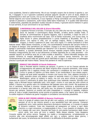 voce suadente, Daniel si addormenta. Ma al suo risveglio scopre che la donna è sparita e, con
lei, il bagaglio in cui il giovane custodiva preziosi appunti raccolti in anni di studi, lettere di
presentazione e doni per Cuvier, tra cui tre rari fossili di corallo. Da quel momento, il destino di
Daniel seguirà una nuova traiettoria. Il suo ingresso a Parigi coinciderà con una discesa in una
spirale di passione e ossessione, sulle tracce della ladra misteriosa. E in quella città labirintica
e sotterranea, popolata da pensatori audaci tacciati di eresia, il giovane dovrà mettere in gioco
la sua carriera, le sue convinzioni e la sua libertà.
I MATERIALI DEL KILLER di Gianni Biondillo
L'ispettore Ferraro è tornato. È tornato da una città che non ha mai capito, Roma,
dove ha lasciato il commissario Elena Rinaldi, un'altra storia andata male. È
tornato al commissariato di Quarto Oggiaro, solo e sconfitto, e dopo tre anni in
trasferta deve ricominciare da capo. Con la barba incanutita, una nuova casa, la
figlia Giulia in piena preadolescenza e Lanza trasferito a Bruxelles. Poi c'è il
lavoro: una rapina in villa, con un epilogo tragico. Morto il rapinatore, uno
zingaro, e morto il padrone di casa. Una vera rogna. E il solito Comaschi lì a fare
battute idiote. Nello stesso momento, a Lodi, una rocambolesca evasione dal carcere finisce in
un bagno di sangue. Una carneficina con mistero: l'evaso è un nero di piccolo calibro, come si
spiega il commando malavitoso allestito per liberarlo? Chi è davvero Towongo Haile Moundou?
Ironia del destino, a questa domanda dovrà trovare risposta proprio Elena Rinaldi. In un
frenetico inseguimento da nord a sud attraverso un'Italia oppressa da un cielo plumbeo - con
assolati squarci di un'Africa arsa da un sole crudele e desertico - Gianni Biondillo disegna con
questo romanzo la mappa dettagliata e cupa di una nazione senza memoria. Un noir
contemporaneo che scava nelle più grandi paure dell'Italia di oggi e ci restituisce un paesaggio
preciso e puntuale del nostro Paese. Senza mai perdere di vista la speranza.
SINGLE? NO GRAZIE di Sarah Pekkanen
Julia e Michael stanno insieme da sempre. Il giorno in cui lui l'aveva salvata da
un'aggressione nel paesino del West Virginia dove vivevano entrambi, Julia aveva
scoperto che il ragazzo timido che conosceva e snobbava da anni era in realtà
l'unico in grado di capirla e di farla ridere. E poi condivideva il suo stesso sogno:
fuggire da quel posto squallido e iniziare una nuova vita. Così, appena concluso il
liceo, avevano preso una station wagon di seconda mano e si erano trasferiti a
Washington, senza un dollaro in tasca, ma con una serie infinita di progetti. Si
amavano da morire e sentivano di poter fare qualunque cosa restando insieme. Quindici anni
dopo, Julia e Michael hanno realizzato tutti i loro sogni: vivono in una casa da nove milioni di
dollari, il lavoro va a gonfie vele e le ristrettezze del passato sono solo ricordi. Ma qualcosa tra
loro è cambiato. Michael è diverso: troppo preso dalla carriera, continua a dimenticarsi gli
anniversari e a lasciar sola Julia che, dal canto suo, ha smesso di credere che l'amore possa
durare per sempre. Saranno un evento del tutto inaspettato e i consigli di Isabelle, migliore
amica di Julia e single impenitente ormai pronta al grande passo, a far capire loro che a volte
la scelta migliore è mettere da parte l'orgoglio e concedersi una seconda possibilità.
HIGH & DRY PRIMO AMORE di Banana Yoshimoto
Yuko è in grado di vedere cose che gli altri non vedono, e di indovinare i desideri e i
pensieri di chi le sta intorno grazie a una sensibilità fuori dal comune. Compiuti
quattordici anni, tutto sembra assumere sfumature misteriose, e il mondo si popola
di bizzarre creature. Yuko sta imparando ad assegnare un colore a ogni stato
d'animo e a ogni emozione; a insegnarglielo è Kyu, il suo maestro di disegno, che
ha il doppio dei suoi anni. Quando dal fusto di una pianta fuoriescono degli strani
omini verdi, loro sono gli unici a vederli. Nello stesso istante, Yuko assapora
l'incanto sottile del primo amore. Sospesa tra realtà e immaginazione, un'adolescente va
incontro alla vita accompagnata dagli affetti più cari, e scopre, giorno dopo giorno, i
turbamenti del cuore, la tenerezza dei sentimenti e la difficoltà di diventare grande.
 