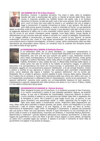 UN GIORNO IO E TE di Elsa Chabrol
Bonifacio, Corsica: il paradiso terrestre. Tra mare e cielo, oltre le scogliere
baciate dal sole e accarezzate dal vento, si stende la tenuta della Pièva, dove
Louise è cresciuta protetta tra l'affetto tenero del padre Lalù e la burbera
devozione di Nunzia, la tata dai piedi nudi e dal cuore grande. Ora ha quattordici
anni, occhi di fuoco che cova sotto la cenere e un carattere che non si piega a
leggi o convenzioni. E quando s'innamora di Julien, è per sempre. Ma sono gli
anni della prima guerra mondiale, e Julien è chiamato al fronte. La sua partenza
lascia un terribile vuoto nei giorni e nel cuore di Louise: il suo pensiero vola ogni minuto a lui e
al fuggevole abbraccio di addio che si sono scambiati l'ultimo giorno. Così, quando le lettere
che lei scrive al suo amore rimangono senza risposta, l'una dopo l'altra, Louise decide di
abbandonare la sua rocciosa isola per andare a cercarlo tra i campi di battaglia. Dimostrando,
in un viaggio difficile e avventuroso, di essere pronta a vincere la sua "guerra" di donna
innamorata. Un'autrice che, come in "Una sposa conveniente", sa raccontare le passioni con
una scrittura lieve e insieme coinvolgente; un'eroina, Louise, tanto commovente nella sua folle
ostinazione da conquistare senza riserve; un romanzo ricco di umanità che dimostra ancora
una volta la follia di ogni guerra.
LE PASSIONI DELL’ANIMA di Raffaele Simone
Il 10 settembre 1649, da un porto olandese, un viaggiatore straordinario si
imbarca per Stoccolma. Chi invita in Svezia René Descartes è la regina Cristina. A
Stoccolma, che vive uno dei suoi autunni più gelidi e cupi, Descartes incontra
amici fidati (l'ambasciatore di Francia Chanut e sua moglie Emilie), molta gente
singolare (il pittore Machado, inetto nella pittura ma poeta esperto) e moltissima
malfida. Rintanato in casa, isolato da tutti, in attesa della chiamata della regina, si
rende conto che solo la vanità lo ha indotto al durissimo viaggio. A sostenere
Descartes è la corrispondenza che tiene con mezza Europa, in particolare con la principessa
Elisabetta, oggetto di una straordinaria passione intellettuale: a lei dà consigli filosofici, medici
e politici e confida la sua speranza di ritorno. Nel contempo però commette imperdonabili
errori, come dedicare alla regina il trattato "Le passioni dell'anima" che ha scritto per
Elisabetta. Ma in un'alba di ghiaccio, mentre aspetta di esser ricevuto dalla regina, Descartes
ha il malore che lo conduce a morte. Nella narrazione delle sue ultime ore, fatta a più voci, in
un'insostenibile concitazione si affacciano tutte le interpretazioni, anche le più perturbanti. "Le
passioni dell'anima" racconta tutto questo con un'impercettibile tessitura di testi autentici,
interpolazioni e apocrifi, doppiando così nella scrittura una storia in cui il vero e il falso, il detto
e il non detto s'intrecciano senza posa.
GIURAMENTO DI SANGUE di Patrick Graham
Peter Shepard ha poco più di trent'anni, è un brillante avvocato di San Francisco,
è un marito innamorato e padre di due adorabili gemelline. Eppure, da qualche
tempo, la sua vita è offuscata da incontrollabili, improvvisi attacchi di panico.
L'unico antidoto è sedersi su una panchina del Golden Gate Park e aspettare che
la tempesta si calmi. Ma è proprio in quel luogo sicuro che, un giorno, le sue
paure diventano una spaventosa realtà: lì, infatti, apprende che la moglie e le
figlie sono state rapite e brutalmente uccise. Prigioniero della disperazione più
nera, Peter viene però costretto a reagire quando, per posta, riceve una fotografia in cui sono
evidenziati i volti di cinque ragazzi e di una ragazza, e che porta sul retro la scritta:
Riformatorio di Redemption, luglio 1993. Il messaggio è chiarissimo: il passato sta bussando
alla sua porta e Peter non può ignorarlo. Perché in quel riformatorio lui ha incontrato per la
prima volta la morte e la disperazione, incarnate nel direttore, il reverendo Markus Esterman,
determinato a "redimere" i giovani detenuti attraverso una violenza "purificatrice". È stato per
fuggire da quell'inferno in terra che Peter e gli altri cinque ragazzi si erano alleati, stringendo
un patto che li avrebbe legati per sempre. E adesso è arrivato il momento di tener fede al
giuramento e di pagare il suo prezzo di sangue...
 