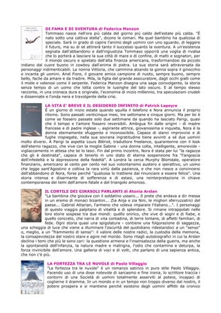 DI FAMA E DI SVENTURA di Federica Manzon
Tommaso nasce nell'ora più calda del giorno più caldo dell'estate più calda. "È
nato sotto una cattiva stella", dicono le comari. Ma quel bambino ha qualcosa di
speciale. Sarà in grado di capire l'animo degli uomini con uno sguardo, di leggere
il futuro, ma su di sé attirerà tanto il successo quanto la sventura. A un'esistenza
segnata dall'abbandono e dall'ingiustizia Tommaso opporrà una voglia di rivalsa
che lo porterà a lasciare la sua città di mare e di confine, di matti e sognatori, per
il mondo oscuro e spietato dell'alta finanza americana, trasformandosi da piccolo
indiano dal cuore buono in cowboy dall'anima di pietra. La sua storia sarà attraversata da
personaggi indimenticabili. La nonna Vittoria, che cammina alzando la gonna sopra il ginocchio
e incanta gli uomini. Ariel Fiore, il giovane amico campione di nuoto, sempre buono, sempre
bello, facile da amare e da tradire. Mila, la figlia del grande assicuratore, dagli occhi gialli come
il miele e velenosi come il serpente. Federica Manzon disegna una saga coinvolgente, la storia
senza tempo di un uomo che lotta contro le lusinghe del lato oscuro. E al tempo stesso
racconta, in una cronaca dura e originale, l'economia di inizio millennio, tra speculazioni crudeli
e dissennate e l'onda nera e travolgente della crisi.
LA VITA E’ BREVE E IL DESIDERIO INFINITO di Patrick Lapeyre
È un giorno di inizio estate quando squilla il telefono e Nora annuncia il proprio
ritorno. Sono passati venticinque mesi, tre settimane e cinque giorni. Ma per lei è
come se fossero passate solo due settimane da quando ha lasciato Parigi, quasi
che il tempo e l'amore fossero reversibili. Ambigua fin dalle origini - di madre
francese e di padre inglese -, aspirante attrice, giovanissima e inquieta, Nora è la
donna eternamente sfuggente e inconoscibile. Capace di slanci improvvisi e di
fughe inspiegate, nella sua sovrana ingratitudine tiene avvinti a sé due uomini
molto diversi. A Parigi la aspetta Louis Blériot, traduttore freelance, quarantenne con il look
dell'eterno ragazzo, che vive con la moglie Sabine - una donna colta, intelligente, amorevole -
vigliaccamente in attesa che lei lo lasci. Fin dal primo incontro, Nora è stata per lui "la ragazza
che gli è destinata", capace di tenerlo in uno stato di eterna sospensione fra "l'angoscia
dell'infedeltà e la depressione della fedeltà". A Londra la cerca Murphy Blomdale, operatore
finanziario, americano al cento per cento nel suo volontarismo austero e iperattivo, un uomo
che legge sant'Agostino e coltiva la rara virtù della pazienza, e che non riesce a convincersi
dell'abbandono di Nora, forse perché "qualcosa lo trattiene dal rinunciare a essere felice". Una
storia intensa e disarmante di sofferenza e di estasi, una reinterpretazione in chiave
contemporanea dei temi dell'amore fatale e del triangolo amoroso.
IL CORTILE DEI GIRASOLI PARLANTI di Atonia Arslan
"La bambina che giocava con il soldatino ussaro... Il prete che andava a dir messa
in un eremo di monaci bizantini... Zia Anja e zia Nini, le migliori sferruzzatrici del
paese... Gabriel Attarian, l'armeno che voleva imparare l'italiano...". I personaggi
di questo viaggio palpitano di vitalità e di splendore. Si rimane intrappolati nelle
loro storie sospese tra due mondi: quello onirico, che vive di sogni e di fiabe, e
quello concreto, che narra di vita contadina, di terre lontane, di affetti familiari, di
fede. Ogni storia quasi una spigolatura - contiene una folgorazione di saggezza,
una scheggia di luce che viene a illuminare l'oscurità del quotidiano ridestandoci a un "senso"
o, meglio, a un "frammento di senso": il valore delle nostre radici, la custodia della memoria,
la consapevolezza del nostro stare e agire nel mondo. Sono ritagli autobiografici in cui la Arslan
declina i temi che più le sono cari: la questione armena e l'insensatezza della guerra, ma anche
la spontaneità dell'infanzia, la natura madre e matrigna, l'odio che contamina e deturpa, la
forza invincibile dell'amore. Una galleria di voci e di volti, che parlano di una sapienza antica,
che non c'è più.
LA FORTEZZA TRA LE NUVOLE di Paolo Villaggio
"La fortezza tra le nuvole" è un romanzo satirico in puro stile Paolo Villaggio.
Facendo uso di una dose notevole di sarcasmo e fine ironia, lo scrittore traccia i
contorni di una Società di uomini totalmente asserviti al potere, incapaci di
coglierne il dramma. In un mondo e in un tempo non troppo diverso dal nostro, il
potere prospera e si mantiene perché esistono degli uomini afflitti da cronico
 