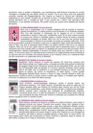 servilismo: tutto si svolge a Megaditta, una mastodontica città-fortezza arroccata su un'alta
montagna e protetta da una densa cortina di nuvole. Tra le sue mura vive una grottesca
umanità, succube del Megapresidente, che impone un regime di terrore per mantenere
l'egemonia sui suoi sudditi. Protetto da un esercito di nani, il crudele dittatore si servirà dei
servigi dell'uomo che è risultato al test "il più cretino tra i cretini" per eliminare Otto
Kluksmann, il suo temibile avversario. Ma anche l'uomo più cretino verrà sedotto dal fascino
del potere.
IL MIO AMICO GESU’ di Lars Husum
Niko vive a Copenhagen con la sorella maggiore Sos da quando la mamma,
popstar famosissima, e il padre postino sono scomparsi in un incidente stradale.
Niko vive alla giornata: è imbranato con le ragazze di cui si innamora,
scombinato a scuola e nella vita, insofferente verso chi lo ama, rissoso quando
si riunisce con l'amico e coetaneo Jeppe e insieme danno la caccia a qualche
malcapitato compagno di strada. Niko vive ma la sua vita non sembra avere
alcuno spiraglio e l'amore di sua sorella non potrà più essergli sufficiente. Tutto
sembra precipitare, quando si intrufola in casa sua un ragazzone hippy, sordo alle proteste e ai
colpi di Niko, che dice di chiamarsi Gesù Cristo e di essere venuto a fare di lui un ragazzo
migliore. Niko non sa (e non saprà mai) se quello strano tipo è veramente Gesù o un pazzo
mitomane ma inizia a dargli retta e a seguire un decalogo per uscire fuori dal suo tunnel. Primo
comandamento: lasciare Copenaghen e tornare nel paese dove sua mamma è nata; poi si
vedrà. "Il mio amico Gesù" è il racconto feroce e tenero di un viaggio forzato verso la felicità di
un giovane che non l'avrebbe mai potuta toccare. E che importa, infine, se il sedicente Gesù
sia tale veramente o un ragazzotto pieno di fantasia?
DESERTO DI PAURA di Hurbert Corbin
Haydenton. Nuovo Messico, ai confini del deserto. Per Cecil Rice, giovane nero
dalla fedina penale non troppo pulita, un banale controllo della polizia si trasforma
nel peggiore degli incubi. Rinchiuso, privato dei più elementari diritti, non gli resta
che un'impossibile fuga nel deserto. E in breve il deserto infuocato, dove l'acqua
vale di più della vita, si trasforma in uno spietato scenario di caccia: Cecil, gli
agenti di polizia, gli uomini di Haydenton, la bella Sigrid, i turisti guidati
dall'agente federale Boyd. Uomini e donne in fuga, braccati disposti a tutto per
sopravvivere. Uomini e donne in caccia, pronti a violare ogni regola, a rinnegare ogni legame.
E tra loro un assassino la cui follia non lascia scampo.
L’INCANTATORE di Kathryn Fox
Anya Crichton, anatomopatologa freelance, svolge il proprio lavoro con
particolare passione: l'ha scelto perché, tormentata dai sensi di colpa per un
tragico episodio della sua infanzia (la sorellina sparì mentre era con lei, forse
rapita da uno squilibrato), vuole almeno aiutare gli altri a risolvere casi analoghi.
Perciò, quando viene chiamata per l'autopsia di un'adolescente libanese,
rinvenuta senza vita e in abiti da prostituta in una toilette alcuni giorni dopo la
sua scomparsa da casa, finisce per entrare in contrasto con la polizia che intende
bollare l'accaduto come un banale suicidio.
IL PRINCIPE DEI LADRI di Chuck Hogan
Claire Keesey, direttrice di filiale di un istituto di credito di Boston, viene presa in
ostaggio durante una rapina. I banditi sono quattro: Doug, Jem, Gloansy e Dez.
"Fanno banda" sin dai tempi della scuola, e oggi sono rapinatori affiatati, precisi,
spregiudicati e inafferrabili. Sono cresciuti insieme a Charlestown, un quartiere di
Boston dove "guadagnarsi il pane" equivale a svaligiare una banca. Ma Doug, il
cervello della banda, non aveva messo in conto che, insieme con una montagna di
quattrini, dal colpo in banca si sarebbe portato a casa anche un cuore ferito. Gli
sono bastati pochi attimi per innamorarsi di Claire. Continua a pensarla, dopo la rapina: sa
dove abita, la segue, fa in modo di incontrarla, di sedurla.
 