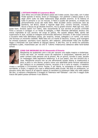 L’OTTAVO PASSO di Lawrence Block
Jack Ellery era arrivato all'ottavo passo ed è stato ucciso. Due colpi, con il colpo
finale sparato in bocca, forse un messaggio: non parlerai! L'ottavo passo è uno
degli ultimi sulla via della redenzione degli alcolisti anonimi. Si fa l'elenco di
tutte le persone a cui s'è nociuto. Il Nono è quello del perdono, si chiede loro
personalmente scusa del male fatto. Matt Scudder aveva conosciuto Jack da
bambino, nel Bronx. Adulti e logorati dagli anni, s'erano ritrovati, increduli,
faccia a faccia tra gli Alcolisti Anonimi, ma su gradini diversi: Matt agli inizi, Jack
quasi fuori. S'erano aperti l'un l'altro, Jack raccontando la sua carriera di piccolo criminale
finito a cercare il coraggio in un fondo di bottiglia, e Matt riferendo dell'abisso alcolico che
aveva inghiottito la sua carriera nel corpo di polizia. Per questo adesso Matt, spinto dal
supervisore di Jack, accetta di indagare sull'omicidio dell'amico ritrovato. E allo scopo comincia
a scrutare nella lista dell'ottavo passo, per scoprire, chissà, collegata a un nome, una storia
che fornisca un movente credibile. Nella lista non c'è niente di decisivo. Invece, quel rivangare
ha smosso qualcosa: spuntano nuovi appunti, altri cadaveri, sottovalutati indizi che Scudder
legge e interpreta con quel talento di segugio stanco. E alla fine, con la verità l'ex poliziotto
scenderà a patti, mostrandosi per ciò che è: l'ultimo melanconico detective della hard-boiled
school.
COSE CHE NESSUNO SA DI Alessandro D’Avenia
Margherita ha quattordici anni e sta per varcare una soglia magica e misteriosa:
l'inizio del liceo. Un mondo nuovo da esplorare e conquistare, sapendo però di
poter contare sulle persone che la amano. Ma un giorno, tornata a casa, ascolta
un messaggio nella segreteria telefonica: è di suo padre, che non tornerà più a
casa. Margherita ancora non sa che affrontando questo dolore si trasformerà a
poco a poco in una donna, proprio come una splendida perla fiorisce nell'ostrica
per l'attacco di un predatore marino. Accanto a lei ci sono la madre, il fratellino
vivace e sensibile e l'irriverente nonna Teresa. E poi Marta, la compagna di banco sempre
sorridente, e Giulio, il ragazzo più cupo e affascinante della scuola. Ma sarà un professore, un
giovane uomo alla ricerca di sé eppure capace di ascoltare le pulsazioni della vita nelle pagine
dei libri, a indicare a Margherita il coraggio di Telemaco nell'"Odissea": così che il viaggio sulle
tracce del padre possa cambiare il suo destino.
 