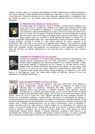 sdegno. Il giorno dopo si è ritrovato alla Mayflower Home, l'aristocratico ospedale psichiatrico
dove sono rintanati i matti dell'alta società bostoniana. Costretto a vivere, a soli quarant'anni,
la più assurda e ridicola condizione per un uomo attraente, appassionato e intelligente come
lui: essere un matto tra i più illustri matti della ridente nazione americana dei primi anni
Sessanta.
LA TRACCIA DELL’ANGELO di Stefano Benni
Un Natale degli anni Cinquanta. Tutta la famiglia è riunita intorno all'albero, che
porta sulla cima un puntale con l'effigie di un angelo che il piccolo Morfeo fissa
incantato; ora il bambino si allontana, si rannicchia presso una finestra, quando
una persiana si stacca piombandogli sul capo. Il trauma lo lascia per giorni tra la
vita e la morte. Ciò che segue è il tempo di Morfeo, da quel disgraziato incidente
agli anni futuri. Ma ciò che segue può essere letto come un lungo delirio, come un
sogno oppure come un racconto di verità alterato dal dolore, un dolore che c'è
sempre, acquattato nelle pieghe della vita, e periodicamente mostra la smorfia. Morfeo cresce,
diventa scrittore, incontra il mondo e i suoi curiosi abitanti: ha amici, passioni, e un
amatissimo figlio. Ma tutto il suo cammino è segnato dalla malattia, forse eredità di quella
ferita, forse no, che lo rende diverso e non mette d'accordo i medici, tantomeno l'industria
delle cure. Superbia, vanità, incompetenza, ma soprattutto il cinico affarismo lo lasciano in
balia dei farmaci, ne diventa dipendente, le sue giornate sono ritmate da quel "dominio
chimico".
L’AMANTE DI GOEBBELS di Anna Kanakis
"L'amante di Goebbles" è il racconto della malattia d'amore di Lida Baarova, una
giovane attrice cecoslovacca che nel 1936 s'innamora di Joseph Goebbels, il
Ministro della Propaganda del Nazionalsocialismo e ne diventa l'amante. L'uomo
sarà presto padrone e ossessione per lei ("Joseph, tu mi abiti dentro ormai"),
bisogno fisico di essere posseduta, occasione di una catarsi. La loro storia vedrà
la fine a un anno dal suo inizio, interrotta bruscamente da Adolf Hitler che,
informato dalla moglie del ministro, Magda Goebbels, lo richiama ai suoi doveri
politici. E Lida Baarova, come una falena dalle lunghe ali delicate, attirata da una luce
abbagliante, precipiterà nell'abisso.
NON CHIEDERE PERCHE’ di Franco Di Mare
Serve un pizzico di follia per inseguire, nella vita, quello che a tutti appare un
sogno irragionevole. Questa storia si sviluppa a Sarajevo, in piena guerra
fratricida della ex Jugoslavia, nell'estate del 1992, quando i cecchini sono
appostati dietro ogni persiana, le granate dilaniano interi quartieri, persino
arrampicarsi su un albero può essere letale: c'è chi muore perché non ha saputo
resistere alla tentazione delle ciliegie. Con la ferita di un matrimonio fallito ancora
aperta, Marco De Luca è l'unico fra i suoi colleghi giornalisti ad aver accettato l'incarico di
inviato per la televisione italiana in questo inferno. Raccontare la complessità dei Balcani in
novanta secondi al Tg è impossibile, perciò non resta che denunciare l'inaudita barbarie. Come
quella del bombardamento sull'orfanotrofio, dove Marco si precipita a realizzare un servizio. Ma
questa volta il filmato, paradossalmente, non ha nulla di drammatico. Come è possibile? In
quella camerata piena di culle, Marco è rimasto colpito da un particolare che nessuno ha
notato: c'è un'unica bimba bruna, mentre tutti gli altri sono biondi. E proprio quella bimba
bruna lo spinge a inseguire, con un pizzico di follia, quello che a tutti appare un sogno
irragionevole. Questa storia, ispirata a vicende realmente accadute, ruota attorno a un
formidabile atto d'amore che, a dispetto delle bombe e della burocrazia, si è potuto compiere
grazie all'aiuto provvidenziale di due donne e alla determinazione incrollabile di un uomo.
 