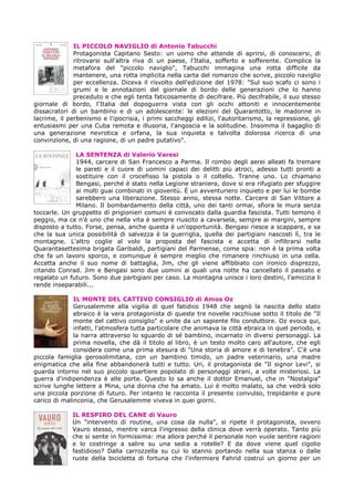 IL PICCOLO NAVIGLIO di Antonio Tabucchi
Protagonista Capitano Sesto: un uomo che attende di aprirsi, di conoscersi, di
ritrovarsi sull'altra riva di un paese, l'Italia, sofferto e sofferente. Complice la
metafora del "piccolo naviglio", Tabucchi immagina una rotta difficile da
mantenere, una rotta implicita nella carta del romanzo che scrive, piccolo naviglio
per eccellenza. Diceva il risvolto dell'edizione del 1978: "Sul suo scafo ci sono i
grumi e le annotazioni del giornale di bordo delle generazioni che lo hanno
preceduto e che egli tenta faticosamente di decifrare. Più decifrabile, il suo stesso
giornale di bordo, l'Italia del dopoguerra vista con gli occhi attoniti e innocentemente
dissacratori di un bambino e di un adolescente: le elezioni del Quarantotto, le madonne in
lacrime, il perbenismo e l'ipocrisia, i primi saccheggi edilizi, l'autoritarismo, la repressione, gli
entusiasmi per una Cuba remota e illusoria, l'angoscia e la solitudine. Insomma il bagaglio di
una generazione nevrotica e orfana, la sua inquieta e talvolta dolorosa ricerca di una
convinzione, di una ragione, di un padre putativo".
LA SENTENZA di Valerio Varesi
1944, carcere di San Francesco a Parma. Il rombo degli aerei alleati fa tremare
le pareti e il cuore di uomini capaci dei delitti più atroci, adesso tutti pronti a
sostituire con il crocefisso la pistola o il coltello. Tranne uno. Lo chiamano
Bengasi, perché è stato nella Legione straniera, dove si era rifugiato per sfuggire
ai molti guai combinati in gioventù. È un avventuriero inquieto e per lui le bombe
sarebbero una liberazione. Stesso anno, stessa notte. Carcere di San Vittore a
Milano. Il bombardamento della città, uno dei tanti ormai, sfiora le mura senza
toccarle. Un gruppetto di prigionieri comuni è convocato dalla guardia fascista. Tutti temono il
peggio, ma ce n'è uno che nella vita è sempre riuscito a cavarsela, sempre ai margini, sempre
disposto a tutto. Forse, pensa, anche questa è un'opportunità. Bengasi riesce a scappare, e sa
che la sua unica possibilità di salvezza è la guerriglia, quella dei partigiani nascosti lì, tra le
montagne. L'altro coglie al volo la proposta del fascista e accetta di infiltrarsi nella
Quarantasettesima brigata Garibaldi, partigiani del Parmense, come spia: non è la prima volta
che fa un lavoro sporco, e comunque è sempre meglio che rimanere rinchiuso in una cella.
Accetta anche il suo nome di battaglia, Jim, che gli viene affibbiato con ironico disprezzo,
citando Conrad. Jim e Bengasi sono due uomini ai quali una notte ha cancellato il passato e
regalato un futuro. Sono due partigiani per caso. La montagna unisce i loro destini, l'amicizia li
rende inseparabili...
IL MONTE DEL CATTIVO CONSIGLIO di Amos Oz
Gerusalemme alla vigilia di quel fatidico 1948 che segnò la nascita dello stato
ebraico è la vera protagonista di queste tre novelle racchiuse sotto il titolo de "Il
monte del cattivo consiglio" e unite da un sapiente filo conduttore. Oz evoca qui,
infatti, l'atmosfera tutta particolare che animava la città ebraica in quel periodo, e
la narra attraverso lo sguardo di sé bambino, incarnato in diversi personaggi. La
prima novella, che dà il titolo al libro, è un testo molto caro all'autore, che egli
considera come una prima stesura di "Una storia di amore e di tenebra". C'è una
piccola famiglia gerosolimitana, con un bambino timido, un padre veterinario, una madre
enigmatica che alla fine abbandonerà tutti e tutto. Uri, il protagonista de "Il signor Levi", si
guarda intorno nel suo piccolo quartiere popolato di personaggi strani, a volte misteriosi. La
guerra d'indipendenza è alle porte. Questo lo sa anche il dottor Emanuel, che in "Nostalgia"
scrive lunghe lettere a Mina, una donna che ha amato. Lui è molto malato, sa che vedrà solo
una piccola porzione di futuro. Per intanto le racconta il presente convulso, trepidante e pure
carico di malinconia, che Gerusalemme viveva in quei giorni.
IL RESPIRO DEL CANE di Vauro
Un "intervento di routine, una cosa da nulla", si ripete il protagonista, ovvero
Vauro stesso, mentre varca l'ingresso della clinica dove verrà operato. Tanto più
che si sente in formissima: ma allora perché il personale non vuole sentire ragioni
e lo costringe a salire su una sedia a rotelle? E da dove viene quel cigolio
fastidioso? Dalla carrozzella su cui lo stanno portando nella sua stanza o dalle
ruote della bicicletta di fortuna che l'infermiere Fahrid costruì un giorno per un
 
