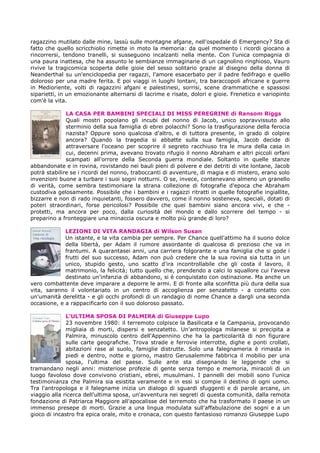 ragazzino mutilato dalle mine, lassù sulle montagne afgane, nell'ospedale di Emergency? Sta di
fatto che quello scricchiolio rimette in moto la memoria: da quel momento i ricordi giocano a
rincorrersi, tendono tranelli, si susseguono incalzanti nella mente. Con l'unica compagnia di
una paura inattesa, che ha assunto le sembianze immaginarie di un cagnolino ringhioso, Vauro
rivive la tragicomica scoperta delle gioie del sesso solitario grazie al disegno della donna di
Neanderthal su un'enciclopedia per ragazzi, l'amore esacerbato per il padre fedifrago e quello
doloroso per una madre ferita. E poi viaggi in luoghi lontani, tra baraccopoli africane e guerre
in Medioriente, volti di ragazzini afgani e palestinesi, sorrisi, scene drammatiche e spassosi
siparietti, in un emozionante alternarsi di lacrime e risate, dolori e gioie. Frenetico e variopinto
com'è la vita.
LA CASA PER BAMBINI SPECIALI DI MISS PEREGRINE di Ransom Riggs
Quali mostri popolano gli incubi del nonno di Jacob, unico sopravvissuto allo
sterminio della sua famiglia di ebrei polacchi? Sono la trasfigurazione della ferocia
nazista? Oppure sono qualcosa d'altro, e di tuttora presente, in grado di colpire
ancora? Quando la tragedia si abbatte sulla sua famiglia, Jacob decide di
attraversare l'oceano per scoprire il segreto racchiuso tra le mura della casa in
cui, decenni prima, avevano trovato rifugio il nonno Abraham e altri piccoli orfani
scampati all'orrore della Seconda guerra mondiale. Soltanto in quelle stanze
abbandonate e in rovina, rovistando nei bauli pieni di polvere e dei detriti di vite lontane, Jacob
potrà stabilire se i ricordi del nonno, traboccanti di avventure, di magia e di mistero, erano solo
invenzioni buone a turbare i suoi sogni notturni. O se, invece, contenevano almeno un granello
di verità, come sembra testimoniare la strana collezione di fotografie d'epoca che Abraham
custodiva gelosamente. Possibile che i bambini e i ragazzi ritratti in quelle fotografie ingiallite,
bizzarre e non di rado inquietanti, fossero davvero, come il nonno sosteneva, speciali, dotati di
poteri straordinari, forse pericolosi? Possibile che quei bambini siano ancora vivi, e che -
protetti, ma ancora per poco, dalla curiosità del mondo e dallo scorrere del tempo - si
preparino a fronteggiare una minaccia oscura e molto più grande di loro?
LEZIONI DI VITA RANDAGIA di Wilson Susan
Un istante, e la vita cambia per sempre. Per Chance quell'attimo ha il suono dolce
della libertà, per Adam il rumore assordante di qualcosa di prezioso che va in
frantumi. A quarantasei anni, una carriera folgorante e una famiglia che si gode i
frutti del suo successo, Adam non può credere che la sua rovina sia tutta in un
unico, stupido gesto, uno scatto d'ira incontrollabile che gli costa il lavoro, il
matrimonio, la felicità; tutto quello che, prendendo a calci lo squallore cui l'aveva
destinato un'infanzia di abbandono, si è conquistato con ostinazione. Ma anche un
vero combattente deve imparare a deporre le armi. E di fronte alla sconfitta più dura della sua
vita, saranno il volontariato in un centro di accoglienza per senzatetto - a contatto con
un'umanità derelitta - e gli occhi profondi di un randagio di nome Chance a dargli una seconda
occasione, e a rappacificarlo con il suo doloroso passato.
L’ULTIMA SPOSA DI PALMIRA di Giuseppe Lupo
23 novembre 1980: il terremoto colpisce la Basilicata e la Campania, provocando
migliaia di morti, dispersi e senzatetto. Un'antropologa milanese si precipita a
Palmira, minuscolo centro dell'Appennino che ha la particolarità di non figurare
sulle carte geografiche. Trova strade e ferrovie interrotte, dighe e ponti crollati,
abitazioni rase al suolo, famiglie distrutte. Solo una falegnameria è rimasta in
piedi e dentro, notte e giorno, mastro Gerusalemme fabbrica il mobilio per una
sposa, l'ultima del paese. Sulle ante sta disegnando le leggende che si
tramandano negli anni: misteriose profezie di gente senza tempo e memoria, miracoli di un
luogo favoloso dove convivono cristiani, ebrei, musulmani. I pannelli dei mobili sono l'unica
testimonianza che Palmira sia esistita veramente e in essi si compie il destino di ogni uomo.
Tra l'antropologa e il falegname inizia un dialogo di sguardi sfuggenti e di parole arcane, un
viaggio alla ricerca dell'ultima sposa, un'avventura nei segreti di questa comunità, dalla remota
fondazione di Patriarca Maggiore all'apocalisse del terremoto che ha trasformato il paese in un
immenso presepe di morti. Grazie a una lingua modulata sull'affabulazione dei sogni e a un
gioco di incastro fra epica orale, mito e cronaca, con questo fantasioso romanzo Giuseppe Lupo
 