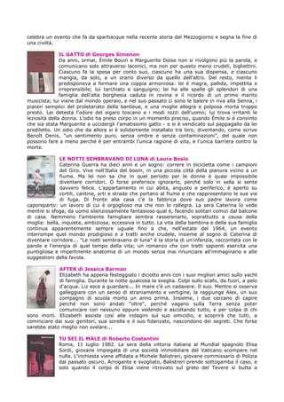 celebra un evento che fa da spartiacque nella recente storia del Mezzogiorno e segna la fine di
una civiltà.
IL GATTO di Georges Simenon
Da anni, ormai, Émile Bouin e Marguerite Doise non si rivolgono più la parola, e
comunicano solo attraverso laconici, ma non per questo meno crudeli, bigliettini.
Ciascuno fa la spesa per conto suo, ciascuno ha una sua dispensa, e ciascuno
mangia, da solo, a un orario diverso da quello dell'altro. Del resto, niente li
predisponeva a formare una coppia armoniosa: lei è magra, pallida, impettita e
irreprensibile; lui tarchiato e sanguigno; lei ha alle spalle gli splendori di una
famiglia dell'alta borghesia caduta in rovina e il ricordo di un primo marito
musicista; lui viene dal mondo operaio, e nel suo passato ci sono le balere in riva alla Senna, i
piaceri semplici del proletariato della banlieue, e una moglie allegra e polposa morta troppo
presto. Lei detesta l'odore del sigaro toscano e i modi rozzi dell'uomo; lui trova irritanti le
leziosità della donna. L'odio ha preso corpo in un momento preciso, quando Émile si è convinto
che sia stata Marguerite a uccidergli l'amatissimo gatto - e si è vendicato sul pappagallo da lei
prediletto. Un odio che da allora si è solidamente installato tra loro, diventando, come scrive
Benoît Denis, "un sentimento puro, senza ombre e senza contaminazioni", del quale non
possono fare a meno perché è per entrambi l'unica ragione di vita, e l'unica barriera contro la
morte.
LE NOTTI SEMBRAVANO DI LUNA di Laura Bosio
Caterina Guerra ha dieci anni e un sogno: correre in bicicletta come i campioni
del Giro. Vive nell'Italia del boom, in una piccola città della pianura vicino a un
fiume. Ma lei non sa che in quel periodo per le donne è quasi impossibile
diventare corridori. O forse preferisce ignorarlo, perché solo in sella si sente
davvero felice. L'appartamento in cui abita, angusto e periferico, è aperto su
cortili, cantine, orti e strade che portano al fiume e che rappresentano le sue vie
di fuga. Di fronte alla casa c'è la fabbrica dove suo padre lavora come
caporeparto: un lavoro di cui è orgoglioso ma che non lo rallegra. La sera Caterina lo vede
mentre si sfoga, da uomo silenziosamente fantasioso qual è, facendo solitari comizi dal balcone
di casa. Nemmeno l'ambiente famigliare sembra rasserenarlo, soprattutto a causa della
moglie: bella, inquieta, ambiziosa, eccessiva in tutto. La vita della bambina e della sua famiglia
continua apparentemente sempre uguale fino a che, nell'estate del 1964, un evento
interrompe quel mondo prodigioso e a tratti anche crudele, insieme al sogno di Caterina di
diventare corridore... "Le notti sembravano di luna" è la storia di un'infanzia, raccontata con le
parole e l'energia di quel tempo della vita; un romanzo che con tratti sapienti esercita una
puntigliosa e impertinente anatomia di un mondo senza mai rinunciare all'immaginario e alle
suggestioni della favola.
AFTER di Jessica Barman
Elizabeth ha appena festeggiato i diciotto anni con i suoi migliori amici sullo yacht
di famiglia. Durante la notte qualcosa la sveglia. Colpi sullo scafo, da fuori, a pelo
d'acqua. Liz esce a guardare... In mare c'è un cadavere. Il suo. Mentre si osserva
galleggiare con un senso di straniamento e vertigine, la raggiunge Alex, un suo
compagno di scuola morto un anno prima. Insieme, i due cercano di capire
perché non sono andati "oltre", perché vagano sulla Terra senza poter
comunicare con nessuno eppure vedendo e ascoltando tutto, e per colpa di chi
sono morti. Elizabeth assiste così alle indagini sul suo omicidio, e scoprirà che tutti, a
cominciare dai suoi genitori, sua sorella e il suo fidanzato, nascondono dei segreti. Che forse
sarebbe stato meglio non svelare...
TU SEI IL MALE di Roberto Costantini
Roma, 11 luglio 1982. La sera della vittoria italiana al Mundial spagnolo Elisa
Sordi, giovane impiegata di una società immobiliare del Vaticano scompare nel
nulla. L'inchiesta viene affidata a Michele Balistreri, giovane commissario di Polizia
dal passato oscuro. Arrogante e svogliato, Balistreri prende sottogamba il caso, e
solo quando il corpo di Elisa viene ritrovato sul greto del Tevere si butta a
 