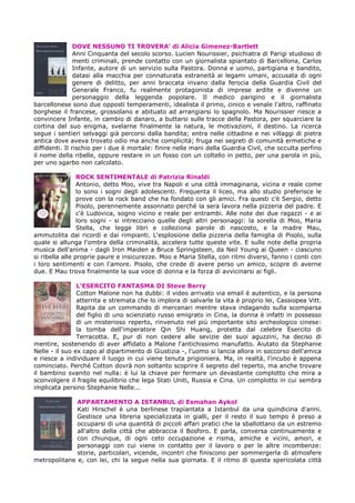DOVE NESSUNO TI TROVERA’ di Alicia Gimenez-Bartlett
Anni Cinquanta del secolo scorso. Lucien Nourissier, psichiatra di Parigi studioso di
menti criminali, prende contatto con un giornalista spiantato di Barcellona, Carlos
Infante, autore di un servizio sulla Pastora. Donna e uomo, partigiana e bandito,
datasi alla macchia per connaturata estraneità ai legami umani, accusata di ogni
genere di delitto, per anni braccata invano dalla ferocia della Guardia Civil del
Generale Franco, fu realmente protagonista di imprese ardite e divenne un
personaggio della leggenda popolare. Il medico parigino e il giornalista
barcellonese sono due opposti temperamenti, idealista il primo, cinico e venale l'altro, raffinato
borghese il francese, grossolano e abituato ad arrangiarsi lo spagnolo. Ma Nourissier riesce a
convincere Infante, in cambio di danaro, a buttarsi sulle tracce della Pastora, per squarciare la
cortina del suo enigma, svelarne finalmente la natura, le motivazioni, il destino. La ricerca
segue i sentieri selvaggi già percorsi dalla bandita; entra nelle cittadine e nei villaggi di pietra
antica dove aveva trovato odio ma anche complicità; fruga nei segreti di comunità ermetiche e
diffidenti. Il rischio per i due è mortale: finire nelle mani della Guardia Civil, che occulta perfino
il nome della ribelle, oppure restare in un fosso con un coltello in petto, per una parola in più,
per uno sgarbo non calcolato.
ROCK SENTIMENTALE di Patrizia Rinaldi
Antonio, detto Moo, vive tra Napoli e una città immaginaria, vicina e reale come
lo sono i sogni degli adolescenti. Frequenta il liceo, ma allo studio preferisce le
prove con la rock band che ha fondato con gli amici. Fra questi c'è Sergio, detto
Pisolo, perennemente assonnato perché la sera lavora nella pizzeria del padre. E
c'è Ludovica, sogno vicino e reale per entrambi. Alle note dei due ragazzi - e ai
loro sogni - si intrecciano quelle degli altri personaggi: la sorella di Moo, Maria
Stella, che legge libri e colleziona parole di nascosto, e la madre Mau,
ammutolita dai ricordi e dai rimpianti. L'esplosione della pizzeria della famiglia di Pisolo, sulla
quale si allunga l'ombra della criminalità, accelera tutte queste vite. E sulle note della propria
musica dell'anima - dagli Iron Maiden a Bruce Springsteen, da Neil Young ai Queen - ciascuno
si ribella alle proprie paure e insicurezze. Moo e Maria Stella, con ritmi diversi, fanno i conti con
i loro sentimenti e con l'amore. Pisolo, che crede di avere perso un amico, scopre di averne
due. E Mau trova finalmente la sua voce di donna e la forza di avvicinarsi ai figli.
L’ESERCITO FANTASMA DI Steve Berry
Cotton Malone non ha dubbi: il video arrivato via email è autentico, e la persona
atterrita e stremata che lo implora di salvarle la vita è proprio lei, Cassiopea Vitt.
Rapita da un commando di mercenari mentre stava indagando sulla scomparsa
del figlio di uno scienziato russo emigrato in Cina, la donna è infatti in possesso
di un misterioso reperto, rinvenuto nel più importante sito archeologico cinese:
la tomba dell'imperatore Qin Shi Huang, protetta dal celebre Esercito di
Terracotta. E, pur di non cedere alle sevizie dei suoi aguzzini, ha deciso di
mentire, sostenendo di aver affidato a Malone l'antichissimo manufatto. Aiutato da Stephanie
Nelle - il suo ex capo al dipartimento di Giustizia -, l'uomo si lancia allora in soccorso dell'amica
e riesce a individuare il luogo in cui viene tenuta prigioniera. Ma, in realtà, l'incubo è appena
cominciato. Perché Cotton dovrà non soltanto scoprire il segreto del reperto, ma anche trovare
il bambino svanito nel nulla: è lui la chiave per fermare un devastante complotto che mira a
sconvolgere il fragile equilibrio che lega Stati Uniti, Russia e Cina. Un complotto in cui sembra
implicata persino Stephanie Nelle...
APPARTAMENTO A ISTANBUL di Esmahan Aykol
Kati Hirschel è una berlinese trapiantata a Istanbul da una quindicina d'anni.
Gestisce una libreria specializzata in gialli, per il resto il suo tempo è preso a
occuparsi di una quantità di piccoli affari pratici che la sballottano da un estremo
all'altro della città che abbraccia il Bosforo. E parla, conversa continuamente e
con chiunque, di ogni ceto occupazione e risma, amiche e vicini, amori, e
personaggi con cui viene in contatto per il lavoro o per le altre incombenze:
storie, particolari, vicende, incontri che finiscono per sommergerla di atmosfere
metropolitane e, con lei, chi la segue nella sua giornata. E il ritmo di questa spericolata città
 