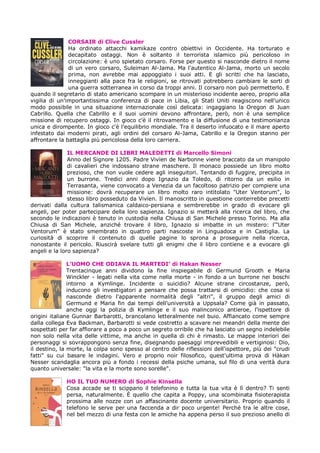 CORSAIR di Clive Cussler
               Ha ordinato attacchi kamikaze contro obiettivi in Occidente. Ha torturato e
               decapitato ostaggi. Non è soltanto il terrorista islamico più pericoloso in
               circolazione: è uno spietato corsaro. Forse per questo si nasconde dietro il nome
               di un vero corsaro, Suleiman Al-Jama. Ma l'autentico Al-Jama, morto un secolo
               prima, non avrebbe mai appoggiato i suoi atti. E gli scritti che ha lasciato,
               inneggianti alla pace fra le religioni, se ritrovati potrebbero cambiare le sorti di
               una guerra sotterranea in corso da troppi anni. Il corsaro non può permetterlo. E
quando il segretario di stato americano scompare in un misterioso incidente aereo, proprio alla
vigilia di un'importantissima conferenza di pace in Libia, gli Stati Uniti reagiscono nell'unico
modo possibile in una situazione internazionale così delicata: ingaggiano la Oregon di Juan
Cabrillo. Quella che Cabrillo e il suoi uomini devono affrontare, però, non è una semplice
missione di recupero ostaggi. In gioco c'è il ritrovamento e la diffusione di una testimonianza
unica e dirompente. In gioco c'è l'equilibrio mondiale. Tra il deserto infuocato e il mare aperto
infestato dai moderni pirati, agli ordini del corsaro Al-Jama, Cabrillo e la Oregon stanno per
affrontare la battaglia più pericolosa della loro carriera.

               IL MERCANDE DI LIBRI MALEDETTI di Marcello Simoni
               Anno del Signore 1205. Padre Vivïen de Narbonne viene braccato da un manipolo
               di cavalieri che indossano strane maschere. Il monaco possiede un libro molto
               prezioso, che non vuole cedere agli inseguitori. Tentando di fuggire, precipita in
               un burrone. Tredici anni dopo Ignazio da Toledo, di ritorno da un esilio in
               Terrasanta, viene convocato a Venezia da un facoltoso patrizio per compiere una
               missione: dovrà recuperare un libro molto raro intitolato "Uter Ventorum", lo
               stesso libro posseduto da Vivïen. Il manoscritto in questione conterrebbe precetti
derivati dalla cultura talismanica caldaico-persiana e sembrerebbe in grado di evocare gli
angeli, per poter partecipare della loro sapienza. Ignazio si metterà alla ricerca del libro, che
secondo le indicazioni è tenuto in custodia nella Chiusa di San Michele presso Torino. Ma alla
Chiusa di San Michele, anziché trovare il libro, Ignazio si imbatte in un mistero: l'"Uter
Ventorum" è stato smembrato in quattro parti nascoste in Linguadoca e in Castiglia. La
curiosità di scoprire il contenuto di quelle pagine lo sprona a proseguire nella ricerca,
nonostante il pericolo. Riuscirà svelare tutti gli enigmi che il libro contiene e a evocare gli
angeli e la loro sapienza?

               L’UOMO CHE ODIAVA IL MARTEDI’ di Hakan Nesser
               Trentacinque anni dividono la fine inspiegabile di Germund Grooth e Maria
               Winckler - legati nella vita come nella morte - in fondo a un burrone nei boschi
               intorno a Kymlinge. Incidente o suicidio? Alcune strane circostanze, però,
               inducono gli investigatori a pensare che possa trattarsi di omicidio: che cosa si
               nasconde dietro l'apparente normalità degli "altri", il gruppo degli amici di
               Germund e Maria fin dai tempi dell'università a Uppsala? Come già in passato,
               anche oggi la polizia di Kymlinge e il suo malinconico antieroe, l'ispettore di
origini italiane Gunnar Barbarotti, brancolano letteralmente nel buio. Affiancato come sempre
dalla collega Eva Backman, Barbarotti si vede costretto a scavare nei meandri della mente dei
sospettati per far affiorare a poco a poco un segreto orribile che ha lasciato un segno indelebile
non solo nella vita delle vittime, ma anche in quella di chi è rimasto. Le mappe interiori dei
personaggi si sovrappongono senza fine, disegnando paesaggi imprevedibili e vertiginosi: Dio,
il destino, la morte, la colpa sono spesso al centro delle riflessioni dell'ispettore, più dei "crudi
fatti" su cui basare le indagini. Vero e proprio noir filosofico, quest'ultima prova di Hàkan
Nesser scandaglia ancora più a fondo i recessi della psiche umana, sul filo di una verità dura
quanto universale: "la vita e la morte sono sorelle".

              HO IL TUO NUMERO di Sophie Kinsella
              Cosa accade se ti scippano il telefonino e tutta la tua vita è lì dentro? Ti senti
              persa, naturalmente. È quello che capita a Poppy, una scombinata fisioterapista
              prossima alle nozze con un affascinante docente universitario. Proprio quando il
              telefono le serve per una faccenda a dir poco urgente! Perché tra le altre cose,
              nel bel mezzo di una festa con le amiche ha appena perso il suo prezioso anello di
 