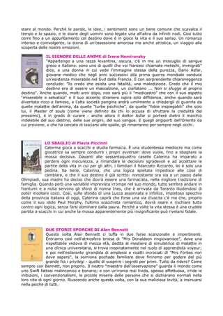 stare al mondo. Perché le parole, le idee, i sentimenti sono un bene comune che scavalca il
tempo e lo spazio, e le storie degli uomini sono legate una all'altra da infiniti nodi. Cosi tutto
corre fino a un appuntamento col destino dove è in gioco la vita e il suo senso. Un romanzo
intenso e coinvolgente, la storia di un'ossessione amorosa ma anche artistica, un viaggio alla
scoperta delle nostre emozioni.

              IL SIGNORE DELLE ANIME di Irene Nemirovsky
              "Appartengo a una razza levantina, oscura, c'è in me un miscuglio di sangue
              greco e italiano: sono uno di quelli che voi francesi chiamate metechi, immigrati"
              dice, a una donna in cui vede l'immagine stessa della purezza, Dario Asfar,
              giovane medico che negli anni successivi alla prima guerra mondiale conduce
              un'esistenza miserabile nel Sud della Francia. E con sorprendente chiaroveggenza
              conclude: "Io credo che esista una fatalità, una maledizione. Credo che il mio
              destino era di essere un mascalzone, un ciarlatano ... Non si sfugge al proprio
destino". Anche quando, molti anni dopo, non sarà più il "medicastro" che con il suo aspetto
"miserabile e selvatico" e il suo accento straniero ispira solo diffidenza, anche quando sarà
diventato ricco e famoso, e l'alta società parigina andrà umilmente a chiedergli di guarirla da
quelle malattie dell'anima, da quelle "turbe psichiche", da quelle "fobie inspiegabili" che solo
lui, il Master of souls (come viene definito da chi lo accusa di sfruttare la credulità del
prossimo), è in grado di curare - anche allora il dottor Asfar si porterà dietro il marchio
indelebile del suo destino, delle sue origini, del suo sangue. E quegli angiporti dell'Oriente da
cui proviene, e che ha cercato di lasciarsi alle spalle, gli rimarranno per sempre negli occhi.



             LO SBAGLIO di Flavia Piccinni
             Caterina gioca a scacchi e studia farmacia. È una studentessa mediocre ma come
             giocatrice sa sempre condurre i propri avversari dove vuole, fino a sbagliare la
             mossa decisiva. Davanti alle sessantaquattro caselle Caterina ha imparato a
             perdere ogni insicurezza, a rimandare le decisioni sgradevoli e ad accettare le
             partite della vita in cui per gli altri, i familiari il fidanzato Riccardo, lei è solo una
             pedina. Sa bene, Caterina, che una logica spietata impedisce alle cose di
             cambiare, e che il suo destino è già scritto: nonostante ora sia a un passo dalle
Olimpiadi, sua madre ha deciso che dovrà essere una farmacista, nella migliore tradizione di
famiglia. Quando però una variabile imprevista irrompe nel suo mondo, tutto sembra andare in
frantumi e a nulla servono gli sforzi di nonna Ines, che è arrivata da Taranto illudendosi di
poter incollare cocci. Così, sullo sfondo di una Lucca assonnata e infelice, impietoso specchio
della provincia italiana di oggi, Caterina capirà che forse una via d'uscita c'è ma che, proprio
come il suo idolo Paul Morphy, l'ultimo scacchista romantico, dovrà osare e rischiare tutto
contro ogni logica, senza farsi dominare dalla paura. Perché a volte la vita stessa è una crudele
partita a scacchi in cui anche la mossa apparentemente più insignificante può rivelarsi fatale.



               DUE STORIE SPORCHE DI Alan Bennett
               Questo volta Alan Bennett ci tuffa in due farse scanzonate e impertinenti.
               Entriamo così nell'atmosfera briosa di "Mrs Donaldson ringiovanisce", dove una
               rispettabile vedova di mezza età, dedita al mestiere di simulatrice di malattie in
               una clinica universitaria, si trova inopinatamente nel ruolo di apprendista voyeur;
               e poi nell'esilarante girandola di amplessi e ricatti incrociati di "Mrs Forbes non
               deve sapere", la sorniona pochade familiare dove finiremo per godere del più
               grande fra i privilegi - quello di scoprire i segreti per primi. Tutto da ridere? Come
sempre con Bennett, non proprio. Il nostro "maestro dell'osservazione" guarda il mondo come
uno Swift fattosi malinconico e bonario; e con un'ironia mai livida, spesso affettuosa, irride le
inibizioni, i convenzionalismi, le piccole miserie delle persone che si dichiarano normali nella
loro vita di ogni giorno. Riuscendo anche questa volta, con la sua maliziosa levità, a insinuarsi
nella psiche di tutti.
 