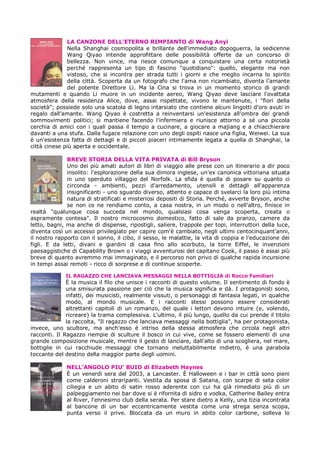 LA CANZONE DELL’ETERNO RIMPIANTO di Wang Anyi
              Nella Shanghai cosmopolita e brillante dell'immediato dopoguerra, la sedicenne
              Wang Qiyao intende approfittare delle possibilità offerte da un concorso di
              bellezza. Non vince, ma riesce comunque a conquistare una certa notorietà
              perché rappresenta un tipo di fascino "quotidiano": quello, elegante ma non
              vistoso, che si incontra per strada tutti i giorni e che meglio incarna lo spirito
              della città. Scoperta da un fotografo che l'ama non ricambiato, diventa l'amante
              del potente Direttore Li. Ma la Cina si trova in un momento storico di grandi
mutamenti e quando Li muore in un incidente aereo, Wang Qiyao deve lasciare l'ovattata
atmosfera della residenza Alice, dove, assai rispettate, vivono le mantenute, i "fiori della
società"; possiede solo una scatola di legno intarsiato che contiene alcuni lingotti d'oro avuti in
regalo dall'amante. Wang Qiyao è costretta a reinventarsi un'esistenza all'ombra dei grandi
sommovimenti politici; si mantiene facendo l'infermiera e riunisce attorno a sé una piccola
cerchia di amici con i quali passa il tempo a cucinare, a giocare a majiang e a chiacchierare
davanti a una stufa. Dalla fugace relazione con uno degli ospiti nasce una figlia, Weiwei. La sua
è un'esistenza fatta di dettagli e di piccoli piaceri intimamente legata a quella di Shanghai, la
città cinese più aperta e occidentale.

              BREVE STORIA DELLA VITA PRIVATA di Bill Bryson
              Uno dei più amati autori di libri di viaggio alle prese con un itinerario a dir poco
              insolito: l'esplorazione della sua dimora inglese, un'ex canonica vittoriana situata
              in uno sperduto villaggio del Norfolk. La sfida è quella di posare su quanto ci
              circonda - ambienti, pezzi d'arredamento, utensili e dettagli all'apparenza
              insignificanti - uno sguardo diverso, attento e capace di svelarci la loro più intima
              natura di stratificati e misteriosi depositi di Storia. Perché, avverte Bryson, anche
              se non ce ne rendiamo conto, a casa nostra, in un modo o nell'altro, finisce in
realtà "qualunque cosa succeda nel mondo, qualsiasi cosa venga scoperta, creata o
aspramente contesa". Il nostro microcosmo domestico, fatto di sale da pranzo, camere da
letto, bagni, ma anche di dispense, ripostigli, saliere, trappole per topi, interruttori della luce,
diventa così un accesso privilegiato per capire com'è cambiato, negli ultimi centocinquant'anni,
il nostro rapporto con il sonno, il cibo, il sesso, le malattie, la vita di coppia e l'educazione dei
figli. E da letti, divani e giardini di casa fino allo scorbuto, la torre Eiffel, le invenzioni
paesaggistiche di Capability Brown o i viaggi avventurosi del capitano Cook, il passo è assai più
breve di quanto avremmo mai immaginato, e il percorso non privo di qualche rapida incursione
in tempi assai remoti - ricco di sorprese e di continue scoperte.

             IL RAGAZZO CHE LANCIAVA MESSAGGI NELLA BOTTIGLIA di Rocco Familiari
              È la musica il filo che unisce i racconti di questo volume. Il sentimento di fondo è
              una smisurata passione per ciò che la musica significa e dà. I protagonisti sono,
              infatti, dei musicisti, realmente vissuti, o personaggi di fantasia legati, in qualche
              modo, al mondo musicale. E i racconti stessi possono essere considerati
              altrettanti capitoli di un romanzo, del quale i lettori devono intuire (e, volendo,
              ricreare) la trama complessiva. L'ultimo, il più lungo, quello da cui prende il titolo
              la raccolta, "Il ragazzo che lanciava messaggi nella bottiglia", ha per protagonista,
invece, uno scultore, ma anch'esso è intriso della stessa atmosfera che circola negli altri
racconti. Il Ragazzo riempie di sculture il bosco in cui vive, come se fossero elementi di una
grande composizione musicale, mentre il gesto di lanciare, dall'alto di una scogliera, nel mare,
bottiglie in cui racchiude messaggi che tornano ineluttabilmente indietro, è una parabola
toccante del destino della maggior parte degli uomini.

              NELL’ANGOLO PIU’ BUIO di Elizabeth Haynes
              È un venerdì sera del 2003, a Lancaster. È Halloween e i bar in città sono pieni
              come calderoni straripanti. Vestita da sposa di Satana, con scarpe di seta color
              ciliegia e un abito di satin rosso aderente con cui ha già rimediato più di un
              palpeggiamento nei bar dove si è rifornita di sidro e vodka, Catherine Bailey entra
              al River, l'ennesimo club della serata. Per stare dietro a Kelly, una tizia incontrata
              al bancone di un bar eccentricamente vestita come una strega senza scopa,
              punta verso il prive. Bloccata da un muro in abito color carbone, solleva lo
 