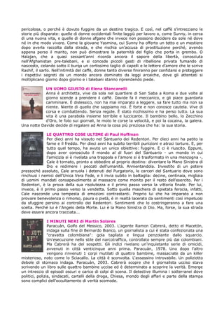pericolosa, o perché è dovuto fuggire da un destino tragico. E così, nel caffè s'intrecciano le
storie più disparate: quelle di donne occidentali finite laggiù per lavoro o, come Sunny, in cerca
di una nuova vita, e quelle di donne afgane che invece non possono decidere da sole né dove
né in che modo vivere. Come la giovane Yasmina, cui Sunny ha offerto un tetto e un mestiere
dopo averla raccolta dalla strada, e che rischia un'accusa di prostituzione perché, avendo
appena perso il marito, non può dimostrare la paternità del figlio che porta in grembo. O
Halajan, che a quasi sessant'anni ricorda ancora il sapore della libertà, conosciuta
nell'Afghanistan pre-talebani, e si concede piccoli gesti di ribellione privata fumando di
nascosto, celando sotto il burqa un cortissimo taglio di capelli e le lettere d'amore che le scrive
Rashif, il sarto. Nell'intimità del caffè, donne tanto diverse finiranno per confidarsi e proteggere
i rispettivi segreti da un mondo ancora dominato da leggi arcaiche, dove gli attentati si
moltiplicano giorno dopo giorno e i talebani stanno riprendendo piede.

            UN UOMO GIUSTO di Elena Stancanelli
            Anna è architetta, vive da sola nel quartiere di San Saba a Roma e due volte al
            giorno scende a prendere il caffè. Davide fa il meccanico, e gli piace guardarla
            camminare. È dislessico, non ha mai imparato a leggere, sa fare tutto ma non sa
            niente. Niente di quello che sappiamo noi. È forte e non conosce cautela. Vive di
            corsa e combattendo. Senza regole. È stato ricchissimo e ha perso tutto. La sua
            vita è una parabola insieme terribile e luccicante. Il bambino bello, lo Zecchino
            d'Oro, le foto sui giornali, le moto le corse la velocità, e poi la cocaina, la galera.
Una notte Davide decide di regalare ad Anna la cosa più preziosa che ha: la sua storia.

              LE QUATTRO COSE ULTIME di Paul Hoffman
              Per dieci anni ha vissuto nel Santuario dei Redentori. Per dieci anni ha patito la
              fame e il freddo. Per dieci anni ha subito terribili punizioni e atroci torture. E, per
              tutto quel tempo, ha avuto un unico obiettivo: fuggire. E ci è riuscito. Eppure,
              dopo aver conosciuto il mondo al di fuori del Santuario - un mondo in cui
              l'amicizia si è rivelata una trappola e l'amore si è trasformato in una menzogna -,
              Cale è tornato, pronto a obbedire al proprio destino: diventare la Mano Sinistra di
              Dio e redimere i peccati dell'umanità. Annientandola. Investito di un potere
pressoché assoluto, Cale arruola i detenuti del Purgatorio, le carceri del Santuario dove sono
rinchiusi i nemici dell'Unica Vera Fede, e li invia subito in battaglia: decine, centinaia, migliaia
di uomini mandati consapevolmente al massacro come monito per il resto dell'esercito. Per i
Redentori, è la prova della sua risolutezza e il primo passo verso la vittoria finale. Per lui,
invece, è il primo passo verso la vendetta. Sotto quella maschera di spietata ferocia, infatti,
Cale nasconde una tempesta di emozioni contrastanti. Proprio lui che ha imparato a non
provare benevolenza o rimorso, paura o pietà, è in realtà lacerato da sentimenti così impetuosi
da sfuggire persino al controllo dei Redentori. Sentimenti che lo costringeranno a fare una
scelta. Perché lui è l'Angelo della Morte. Lui è la Mano Sinistra di Dio. Ma, forse, la sua strada
deve essere ancora tracciata...

                I MINUTI NERI di Martin Solares
                Paracuàn, Golfo del Messico, 2003. L'agente Ramon Cabrerà, detto el Macetón,
                indaga sulla fine di Bernardo Bianco, un giornalista a cui è stata confezionata una
                "cravatta colombiana": gola tagliata e lingua penzolante dallo squarcio.
                Un'esecuzione nello stile del narcotraffico, controllato sempre più dai colombiani.
                Ma Cabrerà ha dei sospetti. Gli indizi rivelano un'inquietante serie di omicidi,
                avvenuti in città venticinque anni prima. Paracuàn, 1978. Uno dopo l'altro
                vengono rinvenuti 1 corpi mutilati di quattro bambine, massacrate da un killer
misterioso, noto come lo Sciacallo. La città è sconvolta. L'assassino introvabile. Un poliziotto
debole di stomaco indaga. Paracuàn, 2003. Cabrerà scopre che il giornalista ucciso stava
scrivendo un libro sulle quattro bambine uccise ed è determinato a scoprire la verità. Emerge
un intreccio di episodi oscuri e carico di colpi di scena. Il detective illumina i sotterranei dove
politici, polizia, sindacati, cartelli della droga, Chiesa, mondo degli affari e parte della stampa
sono complici dell'occultamento di verità scomode.
 