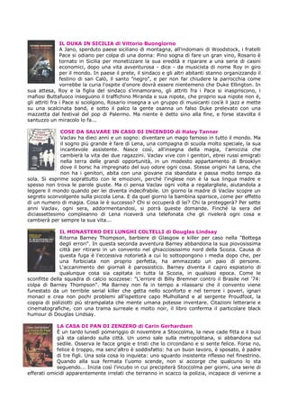 IL DUKA IN SICILIA di Vittorio Buongiorno
                A Jano, sperduto paese siciliano di montagna, all'indomani di Woodstock, i fratelli
                Pace si odiano per colpa di una donna: Pino sogna di fare un gran vino, Rosario è
                tornato in Sicilia per monetizzare la sua eredità e riparare a una serie di casini
                economici, dopo una vita avventurosa - dice - da musicista di nome Roy in giro
                per il mondo. In paese il prete, il sindaco e gli altri abitanti stanno organizzando il
                festino di san Calò, il santo "negro", e per non far chiudere la parrocchia come
                vorrebbe la curia l'ospite d'onore dovrà essere nientemeno che Duke Ellington. In
sua attesa, Roy e la figlia del sindaco s'innamorano, gli attriti fra i Pace si inaspriscono, i
mafiosi Buttafuoco inseguono il traffichino Miranda e sua nipote, che proprio sua nipote non è,
gli attriti fra i Pace si sciolgono, Rosario insegna a un gruppo di musicanti cos'è il jazz e mette
su una scalcinata band, e sotto il palco la gente osanna un falso Duke prelevato con una
mazzetta dal festival del pop di Palermo. Ma niente è detto sino alla fine, e forse stavolta il
santuzzo un miracolo lo fa...

              COSE DA SALVARE IN CASO DI INCENDIO di Haley Tanner
              Vaclav ha dieci anni e un sogno: diventare un mago famoso in tutto il mondo. Ma
              il sogno più grande è fare di Lena, una compagna di scuola molto speciale, la sua
              incantevole assistente. Nasce così, all'insegna della magia, l'amicizia che
              cambierà la vita dei due ragazzini. Vaclav vive con i genitori, ebrei russi emigrati
              nella terra delle grandi opportunità, in un modesto appartamento di Brooklyn
              dove il borsc ha impregnato del suo odore ogni cosa. Stesse origini ha Lena, che
              non ha i genitori, abita con una giovane zia sbandata e passa molto tempo da
sola. Si esprime soprattutto con le emozioni, perché l'inglese non è la sua lingua madre e
spesso non trova le parole giuste. Ma ci pensa Vaclav ogni volta a regalargliele, aiutandola a
leggere il mondo quando per lei diventa indecifrabile. Un giorno la madre di Vaclav scopre un
segreto sconvolgente sulla piccola Lena. E da quel giorno la bambina sparisce, come per effetto
di un numero di magia. Cosa le è successo? Chi si occuperà di lei? Chi la proteggerà? Per sette
anni Vaclav, ogni sera, addormentandosi, si porrà queste domande. Finché la sera del
diciassettesimo compleanno di Lena riceverà una telefonata che gli rivelerà ogni cosa e
cambierà per sempre la sua vita...

              IL MONASTERO DEI LUNGHI COLTELLI di Douglas Lindsay
              Ritorna Barney Thompson, barbiere di Glasgow e killer per caso nella "Bottega
              degli errori". In questa seconda avventura Barney abbandona la sua piovosissima
              città per ritirarsi in un convento nel ghiacciosissimo nord della Scozia. Causa di
              questa fuga è l'eccessiva notorietà a cui lo sottopongono i media dopo che, per
              una forbiciata non proprio perfetta, ha ammazzato un paio di persone.
              L'accanimento dei giornali è parossistico. Barney diventa il capro espiatorio di
              qualunque cosa sia capitata in tutta la Scozia, in qualsiasi epoca. Come le
sconfitte della squadra di calcio scozzese: "L'errore di Billy Bremner contro il Brasile nel '74:
colpa di Barney Thompson". Ma Barney non fa in tempo a rilassarsi che il convento viene
funestato da un terribile serial killer che getta nello sconforto e nel terrore i poveri, ignari
monaci e crea non pochi problemi all'ispettore capo Mulholland e al sergente Proudfoot, la
coppia di poliziotti più strampalata che mente umana potesse inventare. Citazioni letterarie e
cinematografiche, con una trama surreale e molto noir, il libro conferma il particolare black
humour di Douglas Lindsay.

            LA CASA DI PAN DI ZENZERO di Carin Gerhardsen
            È un tardo lunedì pomeriggio di novembre a Stoccolma, la neve cade fitta e il buio
            già sta calando sulla città. Un uomo sale sulla metropolitana, si abbandona sul
            sedile. Osserva le facce grigie e tristi che lo circondano e si sente felice. Forse no,
            felice è troppo, ma senz'altro è soddisfatto: ha un buon lavoro, è sposato, è padre
            di tre figli. Una sola cosa lo inquieta: uno sguardo insistente riflesso nel finestrino.
            Quando alla sua fermata l'uomo scende, non si accorge che qualcuno lo sta
            seguendo... Inizia così l'incubo in cui precipiterà Stoccolma per giorni, una serie di
efferati omicidi apparentemente irrelati che terranno in scacco la polizia, incapace di venirne a
 