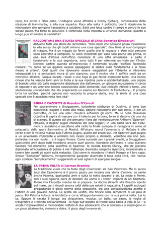 capo, tra errori e false piste. L'indagine viene affidata a Conny Sjoberg, commissario della
stazione di Hammarby, e alla sua squadra. Poco alla volta il poliziotto dovrà ricostruire le
motivazioni che spingono l'assassino a uccidere. Sarà una lotta contro il tempo e contro le sue
stesse paure. Ma forse la soluzione è contenuta nella risposta a un'unica domanda: quanto a
lungo può attendere la vendetta?

              RACCONTAMI UNA STORIA SPECIALE di Chita Benerjee Divakaruni
              Abbiamo tutti una storia da raccontare. "Non credo che nessuno possa trascorrere
              la vita senza che gli capiti almeno una cosa speciale", dice Urna ai suoi compagni
              di viaggio. Ma è un viaggio da fermi quello che la ragazza e altre otto persone
              sono costrette a compiere. Si sono incontrati per caso solo poche ore prima, in
              una sala d'attesa nell'ufficio consolare di una città americana: a parte il
              funzionario e la sua segretaria, sono tutti lì per ottenere un visto per l'India.
              Devono partire quando all'improvviso il terremoto scuote l'edificio facendolo
crollare: "fu come se un gigante avesse appoggiato le labbra sulle fondamenta e si fosse
messo a urlare". Così quelli che dovevano essere viaggiatori per l'Oriente si ritrovano
intrappolati tra le pericolanti mura di uno stanzino, con il rischio che il soffitto crolli da un
momento all'altro, l'acqua invada i locali o una fuga di gas faccia esplodere tutto. Una nonna
cinese che ha vissuto tanti anni in India e la sua nipotina punk e occidentalizzata, una coppia
di bianchi unita più dalle reciproche debolezze che dall'amore, un giovane musulmano in cerca
di risposte e un veterano ancora ossessionato dalle domande, due colleghi infedeli e Urna, una
studentessa universitaria che sta preparando un esame sui Racconti di Canterbury... E proprio
Urna ha un'idea: perché ognuno non racconta la propria storia, anzi la storia di una cosa
speciale che è accaduta nella loro vita?

              BIRRA E CAZZOTTI di Brendan O’Carroll
              Per sopravvivere a Snuggstown, turbolento sobborgo di Dublino, ci sono due
              possibilità: pagare il pizzo alla mala, oppure riscuoterlo per suo conto. E per un
              poliziotto, ce n'è una sola: chiudere entrambi gli occhi. Ma se nella chiassosa
              cittadina ti capita di nascere con il talento per la boxe, forse al destino c'è una via
              di scampo. È questo ciò che pensano i fans del venticinquenne Anthony "Sparrow"
              McCabe, il miglior pugile irlandese dei pesi leggeri, in una calda sera del 1982,
              mentre assistono o ascoltano alla radio la finale europea di categoria in corso al
palazzetto dello sport Sanmartino di Madrid. All'ottavo round l'avversario di McCabe è alle
corde e per la vittoria manca solo l'ultimo pugno, quello del knock-out. Ma Sparrow quel pugno
a un avversario impotente e umiliato non riesce proprio a sferrarlo, vorrebbe ma non può,
potrebbe ma non vuole... e il sogno finisce. Come succede per i grandi eventi, a Snuggstown
quattordici anni dopo tutti ricordano ancora quel giorno, ricordano dov'erano e cosa stavano
facendo nel momento della sconfitta di Sparrow: lo ricorda Kieran Clancy, che da giovane
diplomato all'accademia di polizia è nel frattempo diventato sergente ispettore, intenzionato a
tenere ben aperti gli occhi sulla malavita. Così come lo ricordano i fratelli Morgan e il loro capo,
Simon "Semplice" Williams, intraprendente gangster diventato il boss della città, che risolve
ogni contesa "semplicemente" suggerendo ai suoi sgherri di spargere sangue...

               LA PRIMA VOLTA di Carmen Bramley
               La tradizione vuole che la festa degli innamorati sia San Valentino. Ma lo sanno
               tutti che Capodanno è il giorno giusto per iniziare una storia d'amore. Lo sente
               anche Paloma, quattordici anni e tutta la notte davanti a sé. La notte e Pierre,
               con i suoi sguardi pieni di desideri da uomo e i teneri impacci di un bambino,
               Pierre che l'aspetta mentre lei si prepara. La doccia davanti alla finestra aperta
               sul mare, con i ricordi ancora caldi delle sue estati di ragazzina. I capelli asciugati
               pregustando il gioco eterno della seduzione, tra una consapevolezza acerba e
l'istinto di una giovane donna. La scelta dei vestiti, che finisce nella semplicità di un paio di
jeans. Poi Paloma inforca la bicicletta e corre all'appuntamento con la sua prima volta. Lei lo
sa. Eppure la serata è lunga: tra chiacchiere, musica, un ballo, un bacio, la voglia di
trasgredire e il brivido dell'avventura - la fuga sull'isolotto di fronte sulla barca a vela di lui - si
snoda l'imprevedibile e memorabile nottata di due adolescenti che si cercano e si respingono in
un gioco altalenante, violento e dolce: il gioco degli innamorati.
 