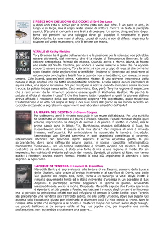 I PESCI NON CHIUDONO GLI OCCHI di Erri De Luca
             A dieci anni l'età si scrive per la prima volta con due cifre. È un salto in alto, in
             lungo e in largo, ma il corpo resta scarso di statura mentre la testa si precipita
             avanti. D'estate si concentra una fretta di crescere. Un uomo, cinquant'anni dopo,
             torna coi pensieri su una spiaggia dove gli accadde il necessario e pure
             l'abbondante. Le sue mani di allora, capaci di nuoto e non di difesa, imparano lo
             stupore del verbo mantenere, che è tenere per mano.


               VIRALS di Kathy Reichs
               Tory Brennan ha il gusto dell'avventura e la passione per la scienza: non potrebbe
               essere altrimenti, dal momento che è la nipote di Temperance Brennan, la più
               celebre antropologa forense del mondo. Quando arriva a Morris Island, di fronte
               alle coste del South Carolina, per andare a vivere insieme a colui che ha appena
               scoperto essere suo padre, Tory fa amicizia con un gruppo di ragazzi che come lei
               sono fanatici delle esplorazioni scientifiche. Insieme si divertono ad analizzare al
               microscopio conchiglie e fossili fino a quando non si imbattono, con orrore, in ossa
umane. Cole Island, quarant'anni prima. Katherine Heaton è una giovane innamorata della
natura e degli animali che ha fatto un'importante scoperta. L'isola ospita alcuni esemplari di
aquila calva, una specie rarissima. Sta per divulgare la notizia quando scompare senza lasciare
traccia. La polizia indaga senza esito. Caso archiviato. Ora, però, Tory ha ragione di sospettare
che i resti umani da lei rinvenuti possano essere quelli di Katherine Heaton. Ma perché la
polizia si rifiuta di riaprire il caso? E che fine hanno fatto i quaderni ai quali la giovane vittima
aveva affidato il resoconto della sua emozionante scoperta? Ma soprattutto, quale misteriosa
trasformazione è in atto nel corpo di Tory e dei suoi amici dal giorno in cui hanno raccolto un
cucciolo sottoposto a segretissimi esperimenti nei laboratori scientifici dell'isola?

             LA MAPPA DEL DESTINO di Glenn Cooper
             Per settecento anni è rimasto nascosto in un muro dell'abbazia. Poi una scintilla
             ha scatenato un incendio e il muro è crollato. Stupito, l'abate Menaud sfoglia quel
             volume impreziosito da disegni di animali e di piante. È scritto in codice, ma le
             prime parole sono in latino: "Io, Barthomieu, monaco dell'abbazia di Ruac, ho
             duecentoventi anni. E questa è la mia storia." Per migliaia di anni è rimasto
             immerso nell'oscurità. Poi un'intuizione ha squarciato le tenebre. Incredulo,
             l'archeologo Lue Simard cammina in quel grandioso complesso di caverne,
interamente decorate con splendidi dipinti rupestri. E arriva all'ultima grotta, la più
sorprendente, dove sono raffigurate alcune piante: le stesse riprodotte nell'enigmatico
manoscritto medievale... Per un tempo indefinibile è rimasto avvolto nel mistero. È stato
custodito da santi e da assassini, è stato una fonte di vita e una ragione di morte. Poi un
imprevisto ha rischiato di svelarlo agli occhi del mondo. Spietati, gli abitanti di Ruac non hanno
dubbi: i forestieri devono essere fermati. Perché la cosa più importante è difendere il loro
segreto. A ogni costo.

               LACRIME DI TENEBRA di Laurell K. Hamilton
               Meredith Gentry è sopravvissuta alle torture di re Taranis, sovrano della Luce e
               delle Illusioni, solo grazie all'eroico intervento e al sacrifìcio di Doyle, una delle
               sue guardie del corpo. Ora, però, tocca a lei salvargli la vita: Doyle infatti è
               rimasto gravemente ferito ed è stato ricoverato d'urgenza in un ospedale di Los
               Angeles. E purtroppo sembra peggiorare di giorno in giorno, scivolando
               inesorabilmente verso la morte. Disperata, Meredith capisce che l'unica speranza
               è riportarlo al più presto a Faerie, ma lasciare il mondo degli umani è un'impresa
irta di pericoli: la principessa infatti non può rifugiarsi né presso la Corte Seelie, dove Taranis
sta preparando una vendetta per l'affronto subito, né alla Corte Unseelie, dove suo cugino Cel
aspetta solo l'occasione giusta per eliminarla e diventare così l'u-nico erede al trono. Non le
rimane altra scelta che rivolgersi a re Sholto e trasferire Doyle nel tumulo sacro degli Slaugh,
un popolo bellicoso e da sempre ostile ai fey: un popolo che, per impedire una simile
profanazione, non esiterebbe a scatenare una guerra...
 
