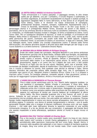 LA SETTA DEGLI ANGELI di Andrea Camilleri
               "Tutto d'invenzione è il rustico paesotto: il paesaggio remoto, le otto chiese
               (sette per gli abbienti, una per i contadini), il Circolo litigioso e scalmanato; le
               scivolose segretezze, le vacanterie escandescenti di angusti e scaduti puntigli, le
               aggressioni sbagliate fatte in nome dell'onore, la foia atroce di un brigante dal
               nome biblico, l'astio e le divisioni tra bassa aristocrazia di campagna,
               professionisti borghesi, massari, campieri, nullatenenti. Assolutamente vera è
               invece la faccenda, testimoniata da Filippo Turati e da Don Luigi Sturzo. E
personaggio storico è il protagonista Matteo Teresi, avvocato dei poveri e dei deboli; e
giornalista, che la sua animosa attività di denuncia nutre di socialismo umanitario. Un fremito,
un rimbombo, un intollerabile fracasso investe il villaggio. Si teme un'epidemia di colera. Corre
l'anno 1901. Per un susseguirsi sbrigliato di equivoci, si crede al contagio. A un'invasione del
Maligno. Nelle chiese si raccolgono e si mescolano le classi sociali. I preti, tutti, tranne quello
della parrocchia dei poveri, svampano dai pulpiti sulle teste dei fedeli spauriti. Colgono
l'occasione e infamano Teresi. Lo accusano di essere un sovversivo: in lega con il diavolo, nelle
sue battaglie laiche. Viene indetta una crociata d'espiazione contro 'il diavolo sotto forma
dell'avvocato', che attenta all'ordine sociale e all'unità sacra delle famiglie per dar luogo a una
nuova Sodoma e a un'altra Gomorra." (Salvatore Silvano Nigro)

              LA REGINA DELLA ROSA ROSSA di Philippa Gregory
              Erede del nobile casato dei Lancaster, Margaret Beaufort è una donna ambiziosa
              fermamente convinta che la Rosa Rossa, simbolo della sua famiglia, sia destinata
              a regnare sull'Inghilterra. Ma i suoi sogni si infrangono il giorno in cui Enrico VI,
              amato cugino e sovrano, rifiuta di sposarla. Delusa e amareggiata, si lascia
              convincere dalla madre a un matrimonio senza amore. Si ritrova così, ancora
              giovanissima, legata a un uomo che ha il doppio dei suoi anni, e ben presto
              incinta di un figlio che non ha mai voluto. Margaret, però, non si arrende. Sola,
tormentata da desideri irrealizzabili, decide di trasformare i suoi fallimenti in un trionfo: se lei
non è riuscita a ottenere la corona, farà qualsiasi cosa perché la ottenga il figlio. Senza
lasciarsi intimidire dal crescente potere della dinastia degli York, che si contrappone ai
Lancaster ogni giorno di più, Margaret chiama il bambino Enrico. Come il re. E si prepara a
marciare verso il trono, fra ambigue alleanze, complotti segreti e falsi giuramenti, pronta a
tutto pur di raggiungere il proprio obiettivo. Anche a rinunciare per sempre all'amore.

              L’UOMO DELLA DOMENICA di Thomas Ranger
              Ylva è stata uccisa venticinque anni fa, tra i boschi della Lapponia svedese. La
              sua bambina è scomparsa. Delitto irrisolto e archiviato. E Elina Wiik, della
              squadra omicidi della città di Vàsteràs, ad accollarsi il compito di individuare il
              colpevole prima che il crimine cada in prescrizione. Osteggiata dai superiori, che
              la vedono come una semplice pedina nella scacchiera dei loro giochi di potere, ha
              appena tre settimane di tempo per riuscire laddove gli investigatori di allora
              hanno fallito. Ma Elina possiede qualcosa che a loro manca: gli occhi di una
donna. Soltanto lei può arrivare a capire chi era veramente Ylva e ricostruire l'esatto
meccanismo che ha condotto alla sua morte. Con arte sottile nel calibrare la suspense, Thomas
Ranger mette magistralmente in scena una caccia serrata all'assassino, che tiene avvinti fino
all'ultima pagina. A condurla, una donna di grande temperamento e carisma - una di quelle
personalità forgiate dalla vita e incapaci di lasciare indifferenti chiunque entri nel suo raggio
d'azione -, che nelle abili mani dell'autore diventa lo specchio rovesciato di una società
intimamente misogina. E a far da sfondo alle sue vicissitudini, il paesaggio del Grande Nord
che assiste impassibile a tanta efferatezza, spettatore silente di fronte ai tragici incroci di
destini.

             QUANDO ERA PIU’ FACILE AMARE di Charles Bock
             Fino a che punto le nostre scelte sono reversibili? Qual è la linea di non ritorno
             nelle nostre vite? Lorraine e Lincoln Ewing galleggiano in un vita matrimoniale
             semidistrutta dalla sparizione improvvisa del loro unico figlio, Newell. Kenny è
             cresciuto nello squallore dei sobborghi e non riesce a credere di meritarsi qualcosa
             di meglio. Bing vive online più che nel mondo reale. Cheri vuole diventare la
 