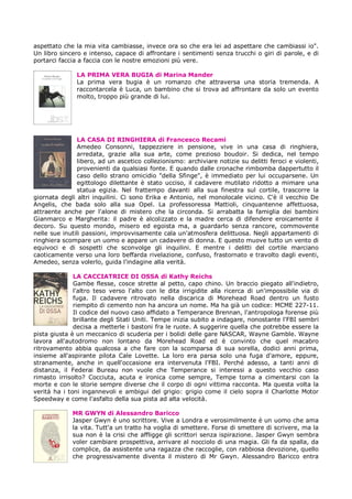 aspettato che la mia vita cambiasse, invece ora so che era lei ad aspettare che cambiassi io".
Un libro sincero e intenso, capace di affrontare i sentimenti senza trucchi o giri di parole, e di
portarci faccia a faccia con le nostre emozioni più vere.

               LA PRIMA VERA BUGIA di Marina Mander
               La prima vera bugia è un romanzo che attraversa una storia tremenda. A
               raccontarcela è Luca, un bambino che si trova ad affrontare da solo un evento
               molto, troppo più grande di lui.




                LA CASA DI RINGHIERA di Francesco Recami
                Amedeo Consonni, tappezziere in pensione, vive in una casa di ringhiera,
                arredata, grazie alla sua arte, come prezioso boudoir. Si dedica, nel tempo
                libero, ad un ascetico collezionismo: archiviare notizie su delitti feroci e violenti,
                provenienti da qualsiasi fonte. E quando dalle cronache rimbomba dappertutto il
                caso dello strano omicidio "della Sfinge", è immediato per lui occuparsene. Un
                egittologo dilettante è stato ucciso, il cadavere mutilato ridotto a mimare una
                statua egizia. Nel frattempo davanti alla sua finestra sul cortile, trascorre la
giornata degli altri inquilini. Ci sono Erika e Antonio, nel monolocale vicino. C'è il vecchio De
Angelis, che bada solo alla sua Opel. La professoressa Mattioli, cinquantenne affettuosa,
attraente anche per l'alone di mistero che la circonda. Si arrabatta la famiglia dei bambini
Gianmarco e Margherita: il padre è alcolizzato e la madre cerca di difendere eroicamente il
decoro. Su questo mondo, misero ed egoista ma, a guardarlo senza rancore, commovente
nelle sue inutili passioni, improvvisamente cala un'atmosfera delittuosa. Negli appartamenti di
ringhiera scompare un uomo e appare un cadavere di donna. E questo muove tutto un vento di
equivoci e di sospetti che sconvolge gli inquilini. E mentre i delitti del cortile marciano
caoticamente verso una loro beffarda rivelazione, confuso, frastornato e travolto dagli eventi,
Amedeo, senza volerlo, guida l'indagine alla verità.

              LA CACCIATRICE DI OSSA di Kathy Reichs
              Gambe flesse, cosce strette al petto, capo chino. Un braccio piegato all'indietro,
              l'altro teso verso l'alto con le dita irrigidite alla ricerca di un'impossibile via di
              fuga. Il cadavere ritrovato nella discarica di Morehead Road dentro un fusto
              riempito di cemento non ha ancora un nome. Ma ha già un codice: MCME 227-11.
              Il codice del nuovo caso affidato a Temperance Brennan, l'antropologa forense più
              brillante degli Stati Uniti. Tempe inizia subito a indagare, nonostante l'FBI sembri
              decisa a metterle i bastoni fra le ruote. A suggerire quella che potrebbe essere la
pista giusta è un meccanico di scuderia per i bolidi delle gare NASCAR, Wayne Gamble. Wayne
lavora all'autodromo non lontano da Morehead Road ed è convinto che quel macabro
ritrovamento abbia qualcosa a che fare con la scomparsa di sua sorella, dodici anni prima,
insieme all'aspirante pilota Cale Lovette. La loro era parsa solo una fuga d'amore, eppure,
stranamente, anche in quell'occasione era intervenuta l'FBI. Perché adesso, a tanti anni di
distanza, il Federai Bureau non vuole che Temperance si interessi a questo vecchio caso
rimasto irrisolto? Cocciuta, acuta e ironica come sempre, Tempe torna a cimentarsi con la
morte e con le storie sempre diverse che il corpo di ogni vittima racconta. Ma questa volta la
verità ha i toni ingannevoli e ambigui del grigio: grigio come il cielo sopra il Charlotte Motor
Speedway e come l'asfalto della sua pista ad alta velocità.

             MR GWYN di Alessandro Baricco
             Jasper Gwyn è uno scrittore. Vive a Londra e verosimilmente è un uomo che ama
             la vita. Tutt'a un tratto ha voglia di smettere. Forse di smettere di scrivere, ma la
             sua non è la crisi che affligge gli scrittori senza ispirazione. Jasper Gwyn sembra
             voler cambiare prospettiva, arrivare al nocciolo di una magia. Gli fa da spalla, da
             complice, da assistente una ragazza che raccoglie, con rabbiosa devozione, quello
             che progressivamente diventa il mistero di Mr Gwyn. Alessandro Baricco entra
 