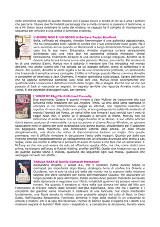 nelle simmetrie segrete di questo mistero con il passo sicuro e sciolto di chi sa e ama i sentieri
che percorre. Muove due formidabili personaggi che a metà romanzo si passano il testimone, e
se a Mr Gwyn tocca mischiare le carte del mistero, la ragazza ha il compito di ricomporne la
sequenza per arrivare a una ardita e luminosa evidenza.

               L’AMORE NON E’ UN GIOCO di Barbara Taylor Bradford
               Bella, raffinata ed elegante, Annette Remmington è una gallerista appassionata,
               che ha conquistato tutti i salotti di Londra con il suo eccezionale buon gusto. Ma il
               vero successo arriva quando un Rembrandt a lungo dimenticato finisce quasi per
               caso tra le sue mani. Entusiasta, Annette organizza un'asta sensazionale
               diventando così una vera star nel panorama artistico mondiale. Ormai
               famosissima, finalmente all'apice di una carriera a lungo inseguita, Annette sa di
               dovere tutta la sua fortuna a una sola persona: Marius, suo marito. Più anziano di
lei di una ventina d'anni, Marius non è soltanto il mentore che l'ha introdotta nel mondo
dell'arte, ma anche l'uomo che l'ha salvata da un passato difficile, pieno di sofferenza e di
dolore. Per questo, Annette si sente legata a lui da una riconoscenza profonda, un sentimento
che trascende il semplice amore coniugale. L'idillio si infrange quando Marius convince Annette
a concedere un'intervista a Jack Chalmers, il miglior giornalista sulla piazza. Ignaro dell'errore
che ha appena commesso portando Jack nella loro vita, Marius crede sinceramente che
quell'intervista consacrerà il definitivo trionfo della moglie. Ma si sbaglia. Perché non sa che nel
passato di Jack si nasconde un segreto. Un segreto terribile che riguarda Annette molto da
vicino. E che potrebbe distruggerli tutti, per sempre.

             L’UOMO DI PAgLIA di Michael Connelly
             Due settimane. Questo è quanto rimane a Jack McEvoy da trascorrere alla sua
             scrivania nella redazione del Los Angeles Times. La crisi della carta stampata in
             un'epoca in cui l'informazione viaggia su internet, non risparmia neanche un
             reporter di nera che, dodici anni prima, si era guadagnato la celebrità svelando al
             mondo l'identità del Poeta, un serial killer che firmava i suoi omicidi con i versi di
             Edgar Allan Poe. E anche se è abituato a scrivere di morte, McEvoy non ha
             intenzione di andarsene con un elogio funebre di se stesso: il suo ultimo articolo
dovrà essere qualcosa di memorabile. La sua occasione si chiama Alonzo Winslow, un giovane
spacciatore nero in galera per aver strangolato una donna bianca, chiudendone poi il cadavere
nel bagagliaio della macchina. Una confessione estorta dalla polizia, un caso chiuso
sbrigativamente, una storia che odora di discriminazione lontano un miglio. Con queste
premesse, non è difficile rimettere in discussione l'esito delle indagini. Quando poi dalle sue
ricerche emerge inaspettatamente un collegamento con un omicidio avvenuto anni prima a Las
Vegas, nella sua mente si affaccia il pensiero di avere di nuovo a che fare con un serial killer. E
McEvoy sa che non può essere da solo ad affrontare questa sfida, ma che, come dodici anni
prima, ha bisogno dell'aiuto di Rachel Walling, profiler dell'FBI. Quello che invece non sa, è che
da quando questa storia è iniziata, qualcuno sta seguendo ogni sua mossa. Qualcuno che
serpeggia nel web con abilità...

              TABULA RASA di Danila Comastri Montanari
              Alessandria d'Egitto, I secolo d.C. Per il senatore Publio Aurelio Stazio la
              metropoli più importante dopo Roma, strategica terra di confine tra Oriente e
              Occidente, non è solo la città più bella del mondo ma lo scenario della missione
              segreta che deve compiere per conto dell'imperatore Claudio. Per assicurare un
              lungio periodo di pace all'Impero, Publio Aurelio deve giocare d'azzardo sul tavolo
              della diplomazia e negoziare con i Parti, imbattibili guerrieri da sempre nemici dei
              romani. Ma quando il senatore si ritira nella sua dimora nel delta del Nilo con
l'intenzione di trovare ristoro dalle tensioni dell'alta diplomazia, ecco che tra i palmizi e i
coccodrilli del giardino viene rinvenuto il cadavere di una fanciulla. Sul corpo martoriato
brutalmente, una fibula denota la vittima come probabile adepta del culto di Bast, la Dea-
Gatta. Nell'inquieta Alessandria, l'omicidio alimenta il rogo delle ostilità in un crescendo di
omicidi e misteri. Chi è la spia che favorisce i nemici di Roma? Quale il legame tra i delitti e la
missione segreta di Aurelio? Molti sono i sospettati e, a complicare la situazione, Aurelio viene
 