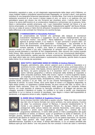 domestico, segretario e spia, un più stagionato rappresentante delle classi umili d'Albione, un
rosso malpelo ribelle e impudente soprannominato Pappagallo, ex 'printer's devil', cioè garzone
tuttofare di una tipografia britannica specializzata in moneta falsa. Così inizia la drammatica ed
esilarante avventura di una nuova e strana coppia di eroi, un servo e un padrone che non
potrebbero essere più diversi ma che finiranno per diventare amici. L'ultimo libro di Peter
Carey è la storia dell'incontro di un aristocratico malaticcio e schizzinoso con la giovane, forte,
libera e democratica società americana, con i suoi imprenditori lanciati nel futuro e le sue
donne emancipate, un incontro felice a dispetto della "maleodorante egalité" del Nuovo Mondo,
che tra un colpo di scena e l'altro fornirà all'autore l'occasione di compilare un elenco spiritoso
delle differenze e dei contrasti tra l'America e la vecchia Europa.

               I FUNERACCONTI di Benedetta Palmieri
               Un presenzialista dei funerali che partecipa alle esequie di sconosciuti
               ricavandone impressioni e suggestioni che poi annota metodicamente nel suo
               "curriculum mortis". Una donna - Maria Addolorata - a capo di una blasonata
               agenzia di pompe funebri, il cui motto è: "A ogni cerimonia il proprio stile". Un
               parco dei divertimenti molto particolare - FuneraLand - che promette di far
               morire dal divertimento. La redazione di una rivista "Glamourt" - alle prese con il
               numero speciale, il tredici. Una "dama di condoglianze", perché quando una
persona muore chi rimane è più solo. Collezionisti di rarissimi carri funebri. Tumulatori di
piccoli animali domestici e necrofori di fiori d'appartamento. Otto racconti che iniziano quando
tutto finisce. Otto racconti che giocano con la morte e con le sue innumerevoli declinazioni -
qualche volta drammatiche, spesso assurde, sempre umanissime. Benedetta Palmieri affronta
uno degli ultimi tabù con ironia partenopea e scaramantico disincanto, perché dietro la paura
della morte c'è un mondo da raccontare.

                NON TUTTI I BASTARDI SONO DI VIENNA di Andrea Molesini
                Orgoglio, patriottismo, odio, amore: passioni pure e antiche si mescolano e si
                scontrano tra loro, intorbidate più che raffrenate dal senso, anch'esso antico, di
                reticenza e onore. Villa Spada, dimora signorile di un paesino a pochi chilometri
                dal Piave, nei giorni compresi tra il 9 novembre 1917 e il 30 ottobre 1918:
                siamo nell'area geografica e nell'arco temporale della disfatta di Caporetto e
                della conquista austriaca. Nella villa vivono i signori: il nonno Guglielmo Spada,
                un originale, e la nonna Nancy, colta e ardita; la zia Maria, che tiene in pugno
l'andamento della casa; il giovane Paolo, diciassettenne, orfano, nel pieno dei furori dell'età; la
giovane Giulia, procace e un po' folle, con la sua chioma fiammeggiante. E si muove in
faccende la servitù: la cuoca Teresa, dura come legno di bosso e di saggezza stagionata; la
figlia stolta Loretta, e il gigantesco custode Renato, da poco venuto alla villa. La storia, che il
giovane Paolo racconta, inizia con l'insediamento nella grande casa del comando militare
nemico. Un crudo episodio di violenza su fanciulle contadine e di dileggio del parroco del
villaggio, accende il desiderio di rivalsa. Un conflitto in cui tutto si perde, una cospirazione
patriottica in cui si insinua lo scontro di psicologie, reso degno o misero dall'impossibilità di
perdonare, e di separare amore e odio, rispetto e vittoria.

               IL NOME DELLE PAROLE di Guglielmo Petroni
               Scrive Andrea Camilleri nella Nota a questo volume: "Nella mia vita ci sono stati
               due libri che mi hanno formato non come scrittore, ma come persona. Il primo
               era stato "La condizione umana" di Malraux, il secondo indubbiamente fu "Il
               mondo e una prigione" di Guglielmo Petroni. Fu, dunque, Petroni uno dei
               protagonisti della cultura italiana del secondo Novecento, come poeta, come
               narratore e anche come organizzatore (essendo tra i creatori del terzo
               programma radiofonico). Il nome delle parole è il libro autobiografico dal quale
traspare un desiderio di sintesi, di bilancio: quasi un giustificare la scelta di dedicarsi, lui di
famiglia povera, bambino autodidatta, alla cultura; scelta sentita simile a una sorta di
tradimento del destino di nascita suo e di quelli come lui di non potersi esprimere. Un racconto
che va dalla "casa povera" alla "casa giusta", cioè dalla prima infanzia agli anni
dell'affermazione. Scandito in tre tempi. Il tempo dell'infanzia, in cui un essere sensibile alla
bellezza apre gli occhi dentro "una vita povera che non conosce il nome dei colori e nemmeno
 