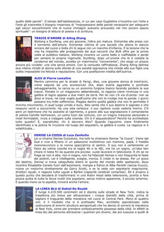 quello delle parole". Il tempo dell'adolescenza, in cui per caso Guglielmo s'incontra con l'arte e
l'arte gli trasmette il bisogno imperioso di "impossessarsi delle parole necessarie per adeguarsi
agli oscuri sovvertimenti che le nuove immagini avevano provocato nel mio povero spazio
spirituale": un bisogno di lettura di poesia e di scrittura.

              TRACCE D’AMORE di Ailing Zhang
              Weilong e Dunfeng, una più giovane, l'altra più matura. Entrambe alle prese con
              il tormento dell'amore. Entrambe vittime di una società che aliena lo slancio
              sincero del cuore e bolla chi lo segue con un marchio d'infamia. È la lezione che la
              vita ha impartito alle protagoniste dei due racconti che BUR offre per la prima
              volta al pubblico italiano. Weilong incontra un uomo bello e inaffidabile e perde
              per sempre la propria ingenuità. Dunfeng, dopo un'unione che le è costata la
              condanna del mondo, accetta un matrimonio "conveniente", che esige un prezzo
ancora più crudele: una vita senza amore. Con la consueta raffinatezza, Zhang Ailing delinea
due intensi ritratti di donna sullo sfondo di una società oppressiva che chiede alle sue figlie una
scelta impossibile tra felicità e reputazione. Con una postfazione inedita dell'autrice.

               ALEX di Pierre Lemaitre
               Mentre cammina per le strade di Parigi, Alex, una giovane donna di trent'anni,
               viene seguita da uno sconosciuto che, dopo averla aggredita e picchiata
               selvaggiamente, la carica su un anonimo furgone bianco facendo perdere le sue
               tracce. Portata in un magazzino abbandonato, la ragazza viene rinchiusa in una
               gabbia di legno appesa a due metri da terra. Per lei non c'è via d'uscita: non sa
               dove si trova, né cosa voglia quell'uomo che non le rivolge mai la parola. I giorni
               passano tra mille sofferenze. Piegata dentro quella gabbia che non le permette il
minimo movimento, in quel luogo umido e buio, Alex sente che il suo destino è segnato e che
nessuno verrà a soccorrerla. Ha una sola certezza: il suo rapitore vuole vederla morire. C'è
però un testimone che ha assistito al rapimento, e grazie alla sua segnalazione il comandante
di polizia Camille Verhoeven, un uomo fuori dal comune, con un tragico trascorso personale e
modi formidabili, inizia a indagare sulla vicenda. Chi è il sequestratore? Perché ha architettato
tutto questo? E, soprattutto, chi è davvero Alex? Quando l'aguzzino viene finalmente
identificato e la polizia fa irruzione nel luogo del sequestro, la gabbia è vuota. La ragazza si è
volatilizzata...

              DENISE LA COZZA di Luca Zanforlin
              Lei si chiama Denise Cozzoluto, ma tutti la chiamano Denise "la Cozza". Viene dal
              Sud e vive a Milano in un palazzone multietnico con mamma, papà, il fratello
              mononeuronico e la nonna spacciatrice di santini. Il suo non è certamente un
              fisico da velina (oscilla tra la taglia 46 e la 48), ma ha un sogno, un'idea ben
              chiara in testa fin da quando era piccola: vuole lavorare in televisione. E chi se ne
              frega se non è alta, non è magra, non ha fidanzati famosi e non frequenta le feste
              dei potenti. Lei è intelligente, sveglia, ironica. E crede in se stessa. Per un gioco
del destino, Denise si trova catapultata dietro le quinte del mondo dello spettacolo, dove
incontra Elisabetta Canalis fuori dall'ascensore, mangia a fianco di Alba Parietti (senza trucco),
riceve un motorino direttamente da Gerry Scotti, e se la vede con segretarie magrissime,
direttori squali, e ragazze tutte uguali a Barbie (capacità cerebrali comprese). Ed è proprio a
questo punto che deciderà di trasformarsi in una Robin Hood della televisione, pronta a fare
piazza pulita di tutte le facce inutili che popolano, senza motivo apparente, il piccolo schermo.
E quando meno se lo aspetta, troverà anche l'amore.

              LA LINEA BLU di Dabiel De Roulet
              È lunga 4.219.500 centimetri ed è dipinta sulle strade di New York: indica la
              traiettoria più breve per attraversare i cinque distretti della città, prima di
              tagliare il traguardo della maratona nel cuore di Central Park. Meno di quattro
              ore: è il risultato che si è prefissato Max, architetto specializzato nella
              costruzione di enormi strutture aeroportuali che ha deciso di correre la maratona
              di New York, come per prendere simbolicamente possesso della città. In effetti la
              linea blu del percorso attraversa i quartieri più diversi, dai più lussuosi a quelli di
 