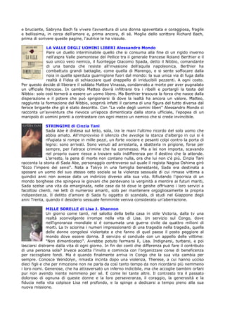 e bruciante, Sabryna Bach fa vivere l'avventura di una donna spaventata e coraggiosa, fragile
e bellissima, in cerca dell'amore e, prima ancora, di sé. Moglie dello scrittore Richard Bach,
prima di scrivere queste pagine, l'autrice le ha vissute.

              LA VALLE DEGLI UOMINI LIBERI Alessandro Mondo
              Pare un duello interminabile quello che si consuma alla fine di un rigido inverno
              nell'aspra Valle piemontese del Pellice tra il generale francese Roland Berthier e il
              suo unico vero nemico, il fuorilegge Giacomo Spada, detto il Nibbio, comandante
              di una banda che resiste all'invasione dell'aquila napoleonica. Berthier ha
              combattuto grandi battaglie, come quella di Marengo, e si sente soffocare dalla
              noia in quella sperduta guarnigione fuori dal mondo: la sua unica via di fuga dalla
              realtà è l'idea di schiacciare quel drappello di irriducibili pezzenti. A ogni costo.
Per questo decide di liberare il soldato Matteo Vinassa, condannato a morte per aver pugnalato
un ufficiale francese. In cambio Matteo dovrà infiltrarsi tra i ribelli e portargli la testa del
Nibbio: solo così tornerà a essere un uomo libero. Ma Berthier trascura la forza che nasce dalla
disperazione e il potere che può sprigionarsi là dove la lealtà ha ancora un valore. Matteo,
raggiunta la formazione del Nibbio, scoprirà infatti il carisma di una figura del tutto diversa dal
feroce brigante che gli è stato descritto. Con "La valle degli uomini liberi" Alessandro Mondo ci
racconta un'avventura che rievoca un'epoca dimenticata dalla storia ufficiale, l'epopea di un
manipolo di uomini pronti a contrastare con ogni mezzo un nemico che si crede invincibile.

              STRINGIMI di Cinzia Tani
              Sada Abe è distesa sul letto, sola, tra le mani l'ultimo ricordo del solo uomo che
              abbia amato. All'improvviso il silenzio che avvolge la stanza d'albergo in cui si è
              rifugiata si rompe in mille pezzi, un forte vociare e pesanti colpi contro la porta di
              legno: sono arrivati. Sono venuti ad arrestarla, a sbatterla in prigione, forse per
              sempre, per l'atroce crimine che ha commesso. Ma a lei non importa, scavando
              nel proprio cuore riesce a trovare solo indifferenza per il destino che la attende.
              L'arresto, la pena di morte non contano nulla, ora che lui non c'è più. Cinzia Tani
racconta la storia di Sada Abe, personaggio controverso sul quale il regista Nagisa Oshima girò
"Ecco l'impero dei sensi". Nata a Tokyo in una famiglia benestante, Sada era destinata a
sposare un uomo del suo stesso ceto sociale se la violenza sessuale di cui rimase vittima a
quindici anni non avesse dato un indirizzo diverso alla sua vita. Rifiutando l'ipocrisia di un
mondo borghese che spingeva le giovani che perdevano la verginità a mentire ai futuri mariti,
Sada scelse una vita da emarginata, nelle case da tè dove le geishe offrivano i loro servizi a
facoltosi clienti, nei letti di numerosi amanti, solo per mantenere orgogliosamente la propria
indipendenza. Il delitto d'amore di Sada fu oggetto di scandalo, di studi nel Giappone degli
anni Trenta, quando il desiderio sessuale femminile veniva considerato un'aberrazione.

               MILLE SORELLE di Lisa J. Shannon
               Un giorno come tanti, nel salotto della bella casa in stile Victoria, dalla tv una
               realtà sconvolgente irrompe nella vita di Lisa. Un servizio sul Congo, dove
               nell'ignoranza mondiale si è consumata una guerra civile da quattro milioni di
               morti. La tv sciorina i numeri impressionanti di una tragedia nella tragedia, quella
               delle donne congolesi violentate e che fanno di quel paese il posto peggiore al
               mondo dove essere donna. Il servizio si conclude con un appello delle vittime:
               "Non dimenticateci". Avrebbe potuto fermarsi lì, Lisa. Indignarsi, turbarsi, e poi
lasciarsi distrarre dalla vita di ogni giorno. In fin dei conti che differenza può fare il contributo
di una persona sola? Invece accetta l'invito e comincia con l'organizzare corse di beneficenza
per raccogliere fondi. Ma è quando finalmente arriva in Congo che la sua vita cambia per
sempre. Conosce Wendolyn, rimasta incinta dopo una violenza, Therese, a cui hanno ucciso
dieci figli e che per rimozione non ne parla da così tanto tempo da non ricordarsi più nemmeno
i loro nomi. Generose, che ha attraversato un inferno indicibile, ma che accoglie bambini orfani
pur non avendo niente nemmeno per sé. E come lei tante altre. Il contrasto tra il passato
doloroso di ognuna di queste donne e la loro perseveranza, il coraggio, la generosità e la
fiducia nella vita colpisce Lisa nel profondo, e la spinge a dedicarsi a tempo pieno alla sua
nuova missione.
 