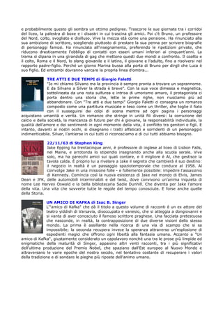 e probabilmente questo gli sembra un ottimo pedigree. Trascorre le sue giornate tra i corridoi
del liceo, la palestra di boxe e i disastri in cui trascina gli amici. Poi c'è Bruno, un professore
del Nord, colto, svogliato e disilluso. Vive la mezza età come una pensione. Ha rinunciato alla
sua ambizione di scrittore, scegliendo piuttosto di prestare la sua penna per scrivere biografie
di personaggi famosi. Ha rinunciato all'insegnamento, preferendo le ripetizioni private, che
riducono drasticamente l'obbligo di contatti con esseri umani inferiori ai cinquant'anni. La
trama si dipana in una girandola di gag che mettono questi due mondi a confronto. Il coatto e
il colto, Roma e il Nord, lo slang giovanile e il latino, il giovane e l'adulto, fino a risolversi nel
rapporto padre-figlio. Perché un giorno Marina bussa alla porta di Bruno per dirgli che Luca è
suo figlio. Ed entrambi dovranno varcare la propria linea d'ombra...

               TRE ATTI E DUE TEMPI di Giorgio Faletti
               "Io mi chiamo Silvano ma la provincia è sempre pronta a trovare un soprannome.
               E da Silvano a Silver la strada è breve". Con la sua voce dimessa e magnetica,
               sottolineata da una nota sulfurea e intrisa di umorismo amaro, il protagonista ci
               porta dentro una storia che, lette le prime righe, non riusciamo piú ad
               abbandonare. Con "Tre atti e due tempi" Giorgio Faletti ci consegna un romanzo
               composto come una partitura musicale e teso come un thriller, che toglie il fiato
               con il susseguirsi dei colpi di scena mentre ad ogni pagina i personaggi
acquistano umanità e verità. Un romanzo che stringe in unità fili diversi: la corruzione del
calcio e della società, la mancanza di futuro per chi è giovane, la responsabilità individuale, la
qualità dell'amore e dei sentimenti in ogni momento della vita, il conflitto tra genitori e figli. E
intanto, davanti ai nostri occhi, si disegnano i tratti affaticati e sorridenti di un personaggio
indimenticabile. Silver, l'antieroe in cui tutti ci riconosciamo e di cui tutti abbiamo bisogno.

              22/11/63 di Stephen King
              Jake Epping ha trentacinque anni, è professore di inglese al liceo di Lisbon Falls,
              nel Maine, e arrotonda lo stipendio insegnando anche alla scuola serale. Vive
              solo, ma ha parecchi amici sui quali contare, e il migliore è Al, che gestisce la
              tavola calda. È proprio lui a rivelare a Jake il segreto che cambierà il suo destino:
              il negozio in realtà è un passaggio spaziotemporale che conduce al 1958. Al
              coinvolge Jake in una missione folle - e follemente possibile: impedire l'assassinio
              di Kennedy. Comincia così la nuova esistenza di Jake nel mondo di Elvis, James
Dean e JFK, delle automobili interminabili e del twist, dove convivono un'anima inquieta di
nome Lee Harvey Oswald e la bella bibliotecaria Sadie Dunhill. Che diventa per Jake l'amore
della vita. Una vita che sovverte tutte le regole del tempo conosciute. E forse anche quelle
della Storia.

              UN AMICO DI KAFKA di Isac B. Singer
              L'"amico di Kafka" che dà il titolo a questo volume di racconti è un ex attore del
              teatro yiddish di Varsavia, disoccupato e vanesio, che si atteggia a dongiovanni e
              si vanta di aver conosciuto il famoso scrittore praghese. Una facciata pretestuosa
              che nasconde, in realtà, la contrapposizione di due diverse visioni dello stesso
              mondo. La prima è assillante nella ricerca di una via di scampo che si sa
              impossibile; la seconda recupera invece la speranza attraverso un'esplosione di
              espedienti magici che offrono ogni libertà alla fantasia umana. Accanto a "Un
amico di Kafka", giustamente considerato un capolavoro nonché una tra le prose più limpide ed
enigmatiche della maturità di Singer, appaiono altri venti racconti, tra i più significativi
dell'ultima produzione del Premio Nobel, che spaziano dall'Est europeo al Nuovo Mondo e
attraversano le varie epoche del nostro secolo, nel tentativo costante di recuperare i valori
della tradizione e di sondare le pieghe più riposte dell'animo umano.
 