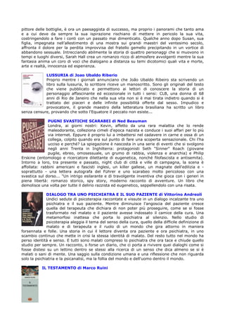 pittore delle bottiglie, è ora un paesaggista di successo, ma proprio i panorami che tanto ama
e a cui deve da sempre la sua ispirazione rischiano di mettere in pericolo la sua vita,
costringendolo a fare i conti con un passato mai dimenticato. Qualche anno dopo Susan, sua
figlia, impegnata nell’allestimento di una mostra sui grandi maestri del ventesimo secolo,
affronta il dolore per la perdita improvvisa del fratello gemello precipitando in un vortice di
abbandono sessuale. Intrecciando abilmente la storia di quattro personaggi che si muovono in
tempi e luoghi diversi, Sarah Hall crea un romanzo ricco di atmosfere avvolgenti mentre la sua
fantasia anima un coro di voci che dialogano a distanza su temi dicotomici quali vita e morte,
arte e realtà, innocenza ed esperienza.

            LUSSURIA di Joao Ubaldo Riberio
            Proprio mentre i giornali annunciano che João Ubaldo Ribeiro sta scrivendo un
            libro sulla lussuria, lo scrittore riceve un manoscritto. Sono gli originali del testo
            che viene pubblicato e permettono ai lettori di conoscere la storia di un
            personaggio affascinante ed eccezionale in tutti i sensi: CLB, una donna di 68
            anni di Rio de Janeiro che nella sua vita non si è mai tirata indietro quando si è
            trattato dei piaceri e delle infinite possibilità offerte dal sesso. Impudico e
            provocatore, il grande maestro della letteratura brasiliana ha scritto un libro
senza censure, provando che sotto l'Equatore il peccato non esiste...

              PUGNI SVASTICHE SCARABEI di Ned Beauman
              Londra, ai giorni nostri: Kevin, affetto da una rara malattia che lo rende
              maleodorante, colleziona cimeli d'epoca nazista e conduce i suoi affari per lo più
              via internet. Eppure è proprio lui a imbattersi nel cadavere in carne e ossa di un
              collega, colpito quando era sul punto di fare una scoperta sensazionale. Chi l'ha
              ucciso e perché? La spiegazione è nascosta in una serie di eventi che si svolgono
              negli anni Trenta in Inghilterra: protagonisti Seth "Sinner" Roach (giovane
              pugile, ebreo, omosessuale, un grumo di rabbia, violenza e anarchia) e Philip
Erskine (entomologo e ricercatore dilettante di eugenetica, nonché filofascista e antisemita).
Intorno a loro, tra presente e passato, night club di città e ville di campagna, la scena è
affollata: rabbini americani e fascisti inglesi, un killer gallese, un magnate dell'edilizia e -
soprattutto - una lettera autografa del Führer e uno scarabeo molto pericoloso con una
svastica sul dorso... "Un intrigo esilarante e di travolgente inventiva che gioca con i generi in
piena libertà: romanzo storico, spy story, moderno racconto di avventure. Un libro che
demolisce una volta per tutte il delirio razzista ed eugenetico, seppellendolo con una risata.

              DIALOGO TRA UNO PSICHIATRA E IL SUO PAZIENTE di Vittorino Andreoli
              Undici sedute di psicoterapia raccontate e vissute in un dialogo incalzante tra uno
              psichiatra e il suo paziente. Mentre diminuisce l'angoscia del paziente cresce
              quella del terapeuta che dichiara di non poter più proseguire, come se si fosse
              trasformato nel malato e il paziente avesse indossato il camice della cura. Una
              metamorfosi inattesa che porta lo psichiatra al silenzio. Nello studio di
              psicoterapia aleggia il tema del senso della cura, quello della difficile definizione di
              malato e di terapeuta e il ruolo di un mondo che gira attorno in maniera
forsennata e folle. Una storia in cui il lettore diventa ora paziente e ora psichiatra, in uno
scambio continuo che mette in crisi la stessa identità di malato. Del resto tutto nel mondo ha
perso identità e senso. E tutti sono malati compreso lo psichiatra che ora tace e chiude quello
studio per sempre. Un racconto, o forse un diario, che ci porta a rivivere quei dialoghi come si
fosse distesi su un lettino dentro se stessi alla ricerca di un senso che dica almeno se si è
malati o sani di mente. Una saggio sulla condizione umana e una riflessione che non riguarda
solo la psichiatria e la psicanalisi, ma la follia del mondo e dell'uomo dentro il mondo.

           IL TESTAMENTO di Marco Ruini
 