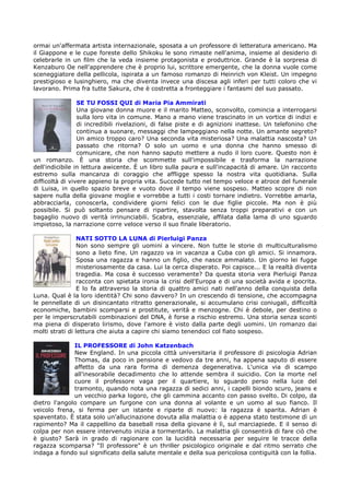 ormai un'affermata artista internazionale, sposata a un professore di letteratura americano. Ma
il Giappone e le cupe foreste dello Shikoku le sono rimaste nell'anima, insieme al desiderio di
celebrarle in un film che la veda insieme protagonista e produttrice. Grande è la sorpresa di
Kenzaburo Oe nell'apprendere che è proprio lui, scrittore emergente, che la donna vuole come
sceneggiatore della pellicola, ispirata a un famoso romanzo di Heinrich von Kleist. Un impegno
prestigioso e lusinghiero, ma che diventa invece una discesa agli inferi per tutti coloro che vi
lavorano. Prima fra tutte Sakura, che è costretta a fronteggiare i fantasmi del suo passato.

                 SE TU FOSSI QUI di Maria Pia Ammirati
                 Una giovane donna muore e il marito Matteo, sconvolto, comincia a interrogarsi
                 sulla loro vita in comune. Mano a mano viene trascinato in un vortice di indizi e
                 di incredibili rivelazioni, di false piste e di agnizioni inattese. Un telefonino che
                 continua a suonare, messaggi che lampeggiano nella notte. Un amante segreto?
                 Un amico troppo caro? Una seconda vita misteriosa? Una malattia nascosta? Un
                 passato che ritorna? O solo un uomo e una donna che hanno smesso di
                 comunicare, che non hanno saputo mettere a nudo il loro cuore. Questo non è
un romanzo. È una storia che scommette sull'impossibile e trasforma la narrazione
dell'indicibile in lettura awicente. È un libro sulla paura e sull'incapacità di amare. Un racconto
estremo sulla mancanza di coraggio che affligge spesso la nostra vita quotidiana. Sulla
difficoltà di vivere appieno la propria vita. Succede tutto nel tempo veloce e atroce del funerale
di Luisa, in quello spazio breve e vuoto dove il tempo viene sospeso. Matteo scopre di non
sapere nulla della giovane moglie e vorrebbe a tutti i costi tornare indietro. Vorrebbe amarla,
abbracciarla, conoscerla, condividere giorni felici con le due figlie piccole. Ma non è più
possibile. Si può soltanto pensare di ripartire, stavolta senza troppi preparativi e con un
bagaglio nuovo di verità irrinunciabili. Scabra, essenziale, affilata dalla lama di uno sguardo
impietoso, la narrazione corre veloce verso il suo finale liberatorio.

                 NATI SOTTO LA LUNA di Pierluigi Panza
                 Non sono sempre gli uomini a vincere. Non tutte le storie di multiculturalismo
                 sono a lieto fine. Un ragazzo va in vacanza a Cuba con gli amici. Si innamora.
                 Sposa una ragazza e hanno un figlio, che nasce ammalato. Un giorno lei fugge
                 misteriosamente da casa. Lui la cerca disperato. Poi capisce... E la realtà diventa
                 tragedia. Ma cosa è successo veramente? Da questa storia vera Pierluigi Panza
                 racconta con spietata ironia la crisi dell'Europa e di una società avida e ipocrita.
                 E lo fa attraverso la storia di quattro amici nati nell'anno della conquista della
Luna. Qual è la loro identità? Chi sono davvero? In un crescendo di tensione, che accompagna
le pennellate di un disincantato ritratto generazionale, si accumulano crisi coniugali, difficoltà
economiche, bambini scomparsi e prostitute, verità e menzogne. Chi è debole, per destino o
per le imperscrutabili combinazioni del DNA, è forse a rischio estremo. Una storia senza sconti
ma piena di disperato lirismo, dove l'amore è visto dalla parte degli uomini. Un romanzo dai
molti strati di lettura che aiuta a capire chi siamo tenendoci col fiato sospeso.

              IL PROFESSORE di John Katzenbach
              New England. In una piccola città universitaria il professore di psicologia Adrian
              Thomas, da poco in pensione e vedovo da tre anni, ha appena saputo di essere
              affetto da una rara forma di demenza degenerativa. L'unica via di scampo
              all'inesorabile decadimento che lo attende sembra il suicidio. Con la morte nel
              cuore il professore vaga per il quartiere, lo sguardo perso nella luce del
              tramonto, quando nota una ragazza di sedici anni, i capelli biondo scuro, jeans e
              un vecchio parka logoro, che gli cammina accanto con passo svelto. Di colpo, da
dietro l'angolo compare un furgone con una donna al volante e un uomo al suo fianco. Il
veicolo frena, si ferma per un istante e riparte di nuovo: la ragazza è sparita. Adrian è
spaventato. È stata solo un'allucinazione dovuta alla malattia o è appena stato testimone dì un
rapimento? Ma il cappellino da baseball rosa della giovane è lì, sul marciapiede. E il senso di
colpa per non essere intervenuto inizia a tormentarlo. La malattia gli consentirà di fare ciò che
è giusto? Sarà in grado di ragionare con la lucidità necessaria per seguire le tracce della
ragazza scomparsa? "Il professore" è un thriller psicologico originale e dal ritmo serrato che
indaga a fondo sul significato della salute mentale e della sua pericolosa contiguità con la follia.
 