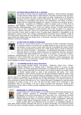 LA FIGLIA DELLA NEVE di M. J. McGrath
               Non esiste al mondo luogo più affascinante dell'Artico: ultima frontiera selvaggia
               e regno estremo della natura e della bellezza. Né esiste al mondo luogo più duro:
               qui la luce ferisce gli occhi, il gelo spacca la pelle, l'isolamento e la solitudine
               svuotano l'anima e possono condurre alla pazzia. Gli inuit lo sanno da sempre, e
               da sempre si conquistano ogni giorno, con caparbietà e con fatica, il diritto a
               godere del loro impossibile paradiso tra i ghiacci. Ai bianchi che vengono da sud -
               i qalunaat - guardano con diffidenza, anche se spesso sono le uniche fonti di
guadagno. Edie Kiglatuk, cacciatrice e maestra nell'unica scuola elementare, arrotonda il
misero stipendio accompagnando i ricchi turisti che vogliono provare il brivido dell'avventura
estrema, e con lei c'è Joe, il figliastro. E sono proprio i due a fare da guida a un gruppo di
americani che vogliono ritrovare i resti di Sir James Fairfax. Ma dalla spedizione il giovane Joe
torna sconvolto, e poco dopo si toglie la vita. A questo gesto disperato e inspiegabile va ad
aggiungersi un'altra morte, forse troppo frettolosamente archiviata come incidente: quella di
un turista giunto nella zona per una battuta di caccia e ucciso, così sostiene la polizia, da un
colpo partito per sbaglio dalla sua stessa arma. In entrambi i casi Edie non crede alla versione
ufficiale e comincia a indagare...

             LA MIA VITA DI UOMO di Philip Roth
             Al cuore di "La mia vita di uomo" c'è il matrimonio di Peter e Maureen Tarnopol,
             un giovane scrittore e la donna che vorrebbe essere la sua musa ma è invece la
             sua nemesi. La loro unione si basa sulla frode ed è puntellata dal ricatto morale,
             ma è così perversamente duratura che, molto tempo dopo la morte di Maureen,
             Peter sta ancora cercando - inutilmente - di liberarsene attraverso la scrittura.
             Romanzo dentro il romanzo, edificio labirintico di meditazioni comiche, luttuose e
             strazianti sulla fatale impasse fra un uomo e una donna, "La mia vita di uomo",
pubblicato originariamente nel 1974 e ora riproposto in una nuova traduzione, è il più
impietoso tra i libri di Philip Roth. Per mezzo di invenzioni disperate e verità cauterizzanti, atti
di debolezza, di tenerezza e di scioccante crudeltà, crea un'opera degna di Strindberg: una
feroce tragedia di cecità e bisogno sessuale.

               TU CONTRO DI ME di Jenny Downham
               Due normali famiglie inglesi, una povera, i McKenzie, l'altra ricca, i Parker.
               Michael McKenzie è un ragazzo mite e sensibile. Lavora in un pub, ha due
               fratelli, una madre depressa e alcolizzata e un problema da risolvere: sua sorella
               Karyn è stata violentata da Tom Parker, che è stato arrestato ma subito messo
               in libertà vigilata grazie ai soldi e alle conoscenze del padre. Tom vuole
               vendicarsi, come minimo riempire Tom di botte facendosi aiutare da Jacko, il suo
               amico del cuore. Ma a casa dei Parker si festeggia il rilascio di Tom: non c'è nulla
da fare. Eppure no, qualcosa ce: lo sguardo che Michael scambia con Ellis, la sorella minore di
Tom. E amore a prima vista, anche se Ellis non sa nulla di Michael, e lui nulla le rivela di sé.
Cerca piuttosto di carpire informazioni su Tom, mentre Ellis deve fronteggiare la cattiveria delle
compagne di scuola e Karyn va in crisi. Ma alla fine Ellis scopre chi è veramente il suo
innamorato. Non c'è più tempo, è lei ora a dover prendere una decisione: quella di dire
finalmente la verità, tutta la verità su quella maledetta storia che ha rovinato la sua famiglia e
quella di Michael.

             DISEGNARE IL VENTO di Ernesto Ferrero
             "Il padre degli eroi", Emilio Salgari, è lo scrittore che ha infiammato generazioni di
             italiani creando centinaia di personaggi avventurosi sospinti dalla forza
             travolgente d'una eterna giovinezza. Ma il vero eroe è lui, il giornalista veronese
             appassionato di ciclismo e di scherma, pessimo scolaro e lettore onnivoro, che
             insegue tormentosi sogni di rivincita scrivendo romanzi d'appendice. Nominato
             cavaliere dalla Regina Margherita perché sa "istruire dilettando", vive con la
             moglie, quattro figli e una pittoresca corte di animali in un caseggiato popolare ai
piedi della collina torinese, sfiancato dai ritmi di un lavoro forsennato. Chi è davvero l'uomo
che tiene ad essere chiamato capitano, sostenendo d'aver navigato tutti i mari del mondo? Da
 