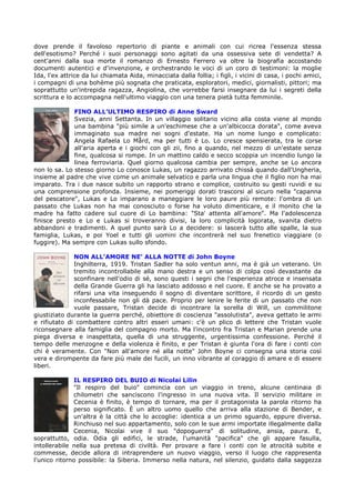 dove prende il favoloso repertorio di piante e animali con cui ricrea l'essenza stessa
dell'esotismo? Perché i suoi personaggi sono agitati da una ossessiva sete di vendetta? A
cent'anni dalla sua morte il romanzo di Ernesto Ferrero va oltre la biografia accostando
documenti autentici e d'invenzione, e orchestrando le voci di un coro di testimoni: la moglie
Ida, l'ex attrice da lui chiamata Aida, minacciata dalla follia; i figli, i vicini di casa, i pochi amici,
i compagni di una bohème più sognata che praticata, esploratori, medici, giornalisti, pittori; ma
soprattutto un'intrepida ragazza, Angiolina, che vorrebbe farsi insegnare da lui i segreti della
scrittura e lo accompagna nell'ultimo viaggio con una tenera pietà tutta femminile.

              FINO ALL’ULTIMO RESPIRO di Anne Sward
              Svezia, anni Settanta. In un villaggio solitario vicino alla costa viene al mondo
              una bambina "più simile a un'eschimese che a un'albicocca dorata", come aveva
              immaginato sua madre nei sogni d'estate. Ha un nome lungo e complicato:
              Angela Rafaela Lo Mård, ma per tutti è Lo. Lo cresce spensierata, tra le corse
              all'aria aperta e i giochi con gli zii, fino a quando, nel mezzo di un'estate senza
              fine, qualcosa si rompe. In un mattino caldo e secco scoppia un incendio lungo la
              linea ferroviaria. Quel giorno qualcosa cambia per sempre, anche se Lo ancora
non lo sa. Lo stesso giorno Lo conosce Lukas, un ragazzo arrivato chissà quando dall'Ungheria,
insieme al padre che vive come un animale selvatico e parla una lingua che il figlio non ha mai
imparato. Tra i due nasce subito un rapporto strano e complice, costruito su gesti ruvidi e su
una comprensione profonda. Insieme, nei pomeriggi dorati trascorsi al sicuro nella "capanna
del pescatore", Lukas e Lo imparano a maneggiare le loro paure più remote: l'ombra di un
passato che Lukas non ha mai conosciuto o forse ha voluto dimenticare, e il monito che la
madre ha fatto cadere sul cuore di Lo bambina: "Sta' attenta all'amore". Ma l'adolescenza
finisce presto e Lo e Lukas si troveranno divisi, la loro complicità logorata, svanita dietro
abbandoni e tradimenti. A quel punto sarà Lo a decidere: si lascerà tutto alle spalle, la sua
famiglia, Lukas, e poi Yoel e tutti gli uomini che incontrerà nel suo frenetico viaggiare (o
fuggire). Ma sempre con Lukas sullo sfondo.

              NON ALL’AMORE NE’ ALLA NOTTE di John Boyne
              Inghilterra, 1919. Tristan Sadler ha solo ventun anni, ma è già un veterano. Un
              tremito incontrollabile alla mano destra e un senso di colpa così devastante da
              sconfinare nell'odio di sé, sono questi i segni che l'esperienza atroce e insensata
              della Grande Guerra gli ha lasciato addosso e nel cuore. E anche se ha provato a
              rifarsi una vita inseguendo il sogno di diventare scrittore, il ricordo di un gesto
              inconfessabile non gli dà pace. Proprio per lenire le ferite di un passato che non
              vuole passare, Tristan decide di incontrare la sorella di Will, un commilitone
giustiziato durante la guerra perché, obiettore di coscienza "assolutista", aveva gettato le armi
e rifiutato di combattere contro altri esseri umani: c'è un plico di lettere che Tristan vuole
riconsegnare alla famiglia del compagno morto. Ma l'incontro fra Tristan e Marian prende una
piega diversa e inaspettata, quella di una struggente, urgentissima confessione. Perché il
tempo delle menzogne e della violenza è finito, e per Tristan è giunta l'ora di fare i conti con
chi è veramente. Con "Non all'amore né alla notte" John Boyne ci consegna una storia così
vera e dirompente da fare più male dei fucili, un inno vibrante al coraggio di amare e di essere
liberi.

              IL RESPIRO DEL BUIO di Nicolai Lilin
              "Il respiro del buio" comincia con un viaggio in treno, alcune centinaia di
              chilometri che sanciscono l'ingresso in una nuova vita. Il servizio militare in
              Cecenia è finito, è tempo di tornare, ma per il protagonista la parola ritorno ha
              perso significato. È un altro uomo quello che arriva alla stazione di Bender, e
              un'altra è la città che lo accoglie: identica a un primo sguardo, eppure diversa.
              Rinchiuso nel suo appartamento, solo con le sue armi importate illegalmente dalla
              Cecenia, Nicolai vive il suo "dopoguerra" di solitudine, ansia, paura. E,
soprattutto, odia. Odia gli edifici, le strade, l'umanità "pacifica" che gli appare fasulla,
intollerabile nella sua pretesa di civiltà. Per provare a fare i conti con le atrocità subite e
commesse, decide allora di intraprendere un nuovo viaggio, verso il luogo che rappresenta
l'unico ritorno possibile: la Siberia. Immerso nella natura, nel silenzio, guidato dalla saggezza
 