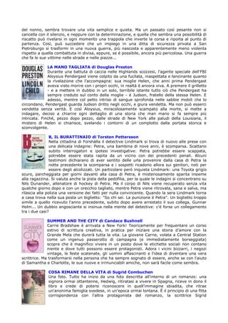 del nonno, sembra trovare una vita semplice e quieta. Ma un passato così pesante non si
cancella con il silenzio, e neppure con la determinazione, e quella che sembra una possibilità di
riscatto può rivelarsi in ogni momento una trappola che inverte la corsa e riporta al punto di
partenza. Così, può succedere che un impiego in una ditta di sicurezza privata a San
Pietroburgo si trasformi in una nuova guerra, più nascosta e apparentemente meno violenta
rispetto a quella combattuta in divisa, eppure, se è possibile, ancora più pericolosa. Una guerra
che fa le sue vittime nelle strade e nelle piazze...

              LA MANO TAGLIATA di Douglas Preston
              Durante una battuta di caccia nelle Highlands scozzesi, l'agente speciale dell'FBI
              Aloysius Pendergast viene colpito da una fucilata, inaspettata e lancinante quanto
              la rivelazione che l'accompagna: sua moglie Helen, che anni prima Pendergast
              aveva visto morire con i propri occhi, in realtà è ancora viva. A premere il grilletto
              - e a mettere in dubbio in un solo, terribile istante tutto ciò che Pendergast ha
              sempre creduto sul conto della moglie - è Judson, fratello della stessa Helen. E
              adesso, mentre col petto intriso di sangue sprofonda nelle sabbie mobili che lo
circondano, Pendergast guarda Judson dritto negli occhi, e giura vendetta. Ma non può esserci
vendetta senza verità. E così Aloysius, miracolosamente scampato alla morte, si mette a
indagare, deciso a chiarire ogni dettaglio di una storia che man mano si fa sempre più
intricata. Finché, pezzo dopo pezzo, dalle strade di New York alle paludi della Louisiana, il
mistero di Helen si chiarisce, svelando i contorni di un complotto dalla portata storica e
sconvolgente.

                B, IL BURATTINAIO di Torsten Pettersson
                Nella cittadina di Forshälla il detective Lindmark si trova di nuovo alle prese con
                una delicata indagine: Petra, una bambina di nove anni, è scomparsa. Scattano
                subito interrogatori e ipotesi investigative: Petra potrebbe essere scappata,
                potrebbe essere stata rapita da un vicino con dei precedenti penali. Alcuni
                testimoni dichiarano di aver sentito delle urla provenire dalla casa di Petra la
                notte precedente la scomparsa e i sospetti ricadono allora sui genitori, noti per
                essere degli alcolizzati. Un particolare però inquieta Lindmark: una Toyota grigio
scuro, parcheggiata per giorni davanti alla casa di Petra, è misteriosamente sparita insieme
alla ragazzina. Si valuta anche la pista della pedofilia, per la quale le indagini si concentrano su
Nils Dunander, allenatore di hockey di Petra. Ma il corpo di Nils viene recuperato senza vita
qualche giorno dopo e con un orecchio tagliato, mentre Petra viene ritrovata, sana e salva, ma
rilascia alla polizia una versione dei fatti per nulla convincente. Quando la sera Lindmark torna
a casa trova nella sua posta un biglietto: "So chi sei. La punizione è Petra". Un biglietto troppo
simile a quello ricevuto l'anno precedente, subito dopo avere arrestato il suo collega, Gunnar
Holm... Un dubbio angosciante si insinua nella mente del detective: c'è forse un collegamento
tra i due casi?

              SUMMER AND THE CITY di Candace Bushnell
              Carrie Bradshaw è arrivata a New York! Teoricamente per frequentare un corso
              estivo di scrittura creativa, in pratica per iniziare una storia d'amore con la
              Grande Mela che durerà tutta la vita. La giovane Carrie, volata a Central Station
              come un ingenuo passerotto di campagna (e immediatamente borseggiata)
              scopre che è magnifico vivere in un posto dove le etichette sociali non contano
              niente e dove tutti possono essere protagonisti. Adora i vicini bizzarri, i negozi
              vintage, le feste scatenate, gli uomini affascinanti e l'idea di diventare una vera
scrittrice. Ma trasformarsi nella persona che ha sempre sognato di essere, anche se con l'aiuto
di Samantha e Charlotte, le sue nuove e irrinunciabili amiche, non sarà facile come sembra.

              COSA RIMANE DELLA VITA di Sugrid Combuchen
              Una foto. Tutto ha inizio da una foto descritta all'interno di un romanzo: una
              signora ormai ottantenne, Hedwig, ritiratasi a vivere in Spagna, riceve in dono il
              libro e crede di potersi riconoscere in quell'immagine sbiadita, che ritrae
              un'anonima famiglia svedese, in un'epoca ormai lontana. È il principio di una fitta
              corrispondenza con l'altra protagonista del romanzo, la scrittrice Sigrid
 