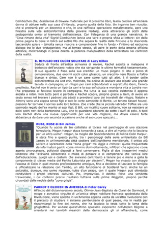 Combüchen che, desiderosa di trovare materiale per il prossimo libro, lascia credere all'anziana
donna di abitare nella sua casa d'infanzia, proprio quella della foto. Un inganno ben riuscito,
che si protrarrà per un decennio e che, in una raffinata operazione metaletteraria, apre una
finestra sulla vita anticonformista della giovane Hedwig, vista attraverso gli occhi della
protagonista ormai al tramonto dell'esistenza. Con l'eleganza di una grande narratrice, in
"Cosa rimane della vita" Sigrid Combüchen lancia una vera e propria sfida al lettore: sin dalla
prima pagina lo tiene in bilicò sul sottile filo che separa la realtà dalla finzione e lo disorienta
lasciandolo spiare - talvolta senza riuscire a comprendere fino in fondo - l'intimo ed esclusivo
dialogo tra le due protagoniste; ma al tempo stesso, gli apre le porte della propria officina
artistica, mostrandogli in presa diretta la potenza manipolatrice della letteratura nei confronti
della realtà.

              IL RIFUGIO DEI CUORI SOLITARI di Lucy Dillon
              Seduta di fronte all'antica scrivania di rovere, Rachel ascolta a malapena il
              borbottio dell'anziano notaio che sta sbrigando le ultime formalità testamentarie.
              Il suo sguardo è fisso sulla sua eredità: un muso piegato di lato e pieno di
              comprensione, due enormi occhi color ghiaccio, un orecchio nero floscio e l'altro
              bianco e dritto. Gem non è un cane come tutti gli altri, è il border collie
              dell'eccentrica zia Dot che, morendo, ha deciso di lasciare alla nipote una grande
              tenuta in campagna, un rifugio per cani abbandonati e soprattutto Gem, l'amico
prediletto. Rachel non è certo un tipo da cani e la sua sofisticata e mondana vita a Londra non
l'ha preparata al faticoso lavoro in campagna. Ma tutta la sua vecchia esistenza è appena
andata a rotoli. Non tutto però è perduto e Rachel scopre, proprio grazie a Gem, di avere un
sesto senso nel trovare i padroni più adatti a prendersi cura dei trovatelli del rifugio. Natalie e
Johnny sono una coppia senza figli e solo le corte zampette di Bertie, un tenero basset hound,
possono far tornare il sorriso sulle loro labbra. Zoe crede che la piccola labrador Toffee sia uno
scomodo regalo dell'ex marito ai suoi figli. E Bill, un incallito cuore solitario, non sa resistere ai
dolci occhi neri della barboncina Lulu, che lo guardano adoranti da sotto i ciuffi di pelo. A tutti
loro Rachel dona una nuova opportunità per una vita migliore, ma dovrà essere forte
abbastanza da dare una seconda occasione anche al suo cuore spezzato...

                ROSE, ROSE di Bill James
                "Quando fu uccisa da tre coltellate al torace nel parcheggio di una stazione
                ferroviaria, Megan Harpur stava tornando a casa, a dire al marito che lo lasciava
                per un altro uomo". Megan, la moglie del Soprintendente di Polizia Colin Harpur,
                è stata fino a questo punto, tra i personaggi della serie ambientata da Bill
                James in un'innominata città costiera dell'Inghilterra meridionale, il critico più
                severo e sprezzante della "zona grigia" tra legge e crimine: quella frequentata
                da informatori gestiti come minimo disinvoltamente, infiltrati che agiscono come
agents provocateurs, poliziotti disposti a farsi corrompere. Figlia di due integerrimi medici
londinesi che "avevano conservato il modo di pensare e di comportarsi che veniva loro
dall'educazione, quegli usi e costumi che avevano contribuito a tenere più o meno a galla la
componente di classe media del Partito Laburista per decenni", Megan ha vissuto con disagio
l'ascesa di Colin in quel mondo profondamente ambiguo, fino a decidere di lasciare la famiglia
e ufficializzare la relazione con Tambo, un alto funzionario di Scotland Yard. Anche lui un
poliziotto, dunque, ma uomo rigoroso, tutto d'un pezzo, con il quale Megan può oltretutto
condividere i propri interessi culturali. Poi, improvviso, il delitto: forse una vendetta
trasversale, i cui contorni precisi risultano tuttavia sulle prime illeggibili, proprio perché
circondati dalle nebbie della "zona grigia".

              PARROT E OLIVIER IN AMERICA di Peter Carey
              All'inizio del diciannovesimo secolo, Olivier-Jean-Baptiste de Clarel de Garmont, il
              miope e asmatico virgulto di un'antica stirpe nobiliare francese spodestata dalla
              Rivoluzione, viene spedito in un'America appena uscita da un'altra rivoluzione con
              il pretesto di studiare il sistema penitenziario di quel paese, ma in realtà per
              risparmiargli la fine del nonno, che ha lasciato la testa sotto la lama della
              ghigliottina. Per aiutare quest'ultimo spaesato esponente dell'Ancien Régime a
              orientarsi nei temibili meandri della democrazia gli si affiancherà, come
 