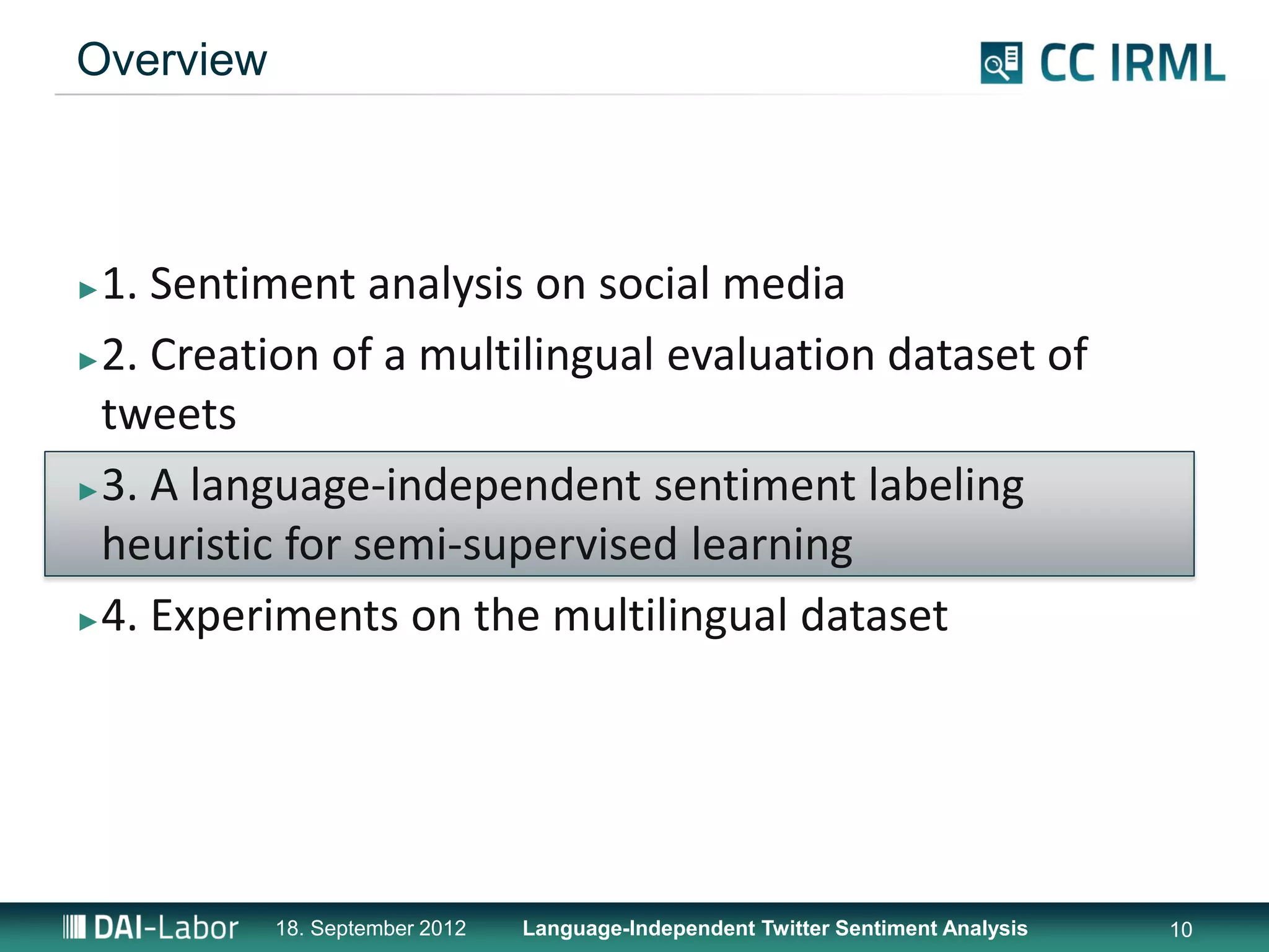 Overview



►1. Sentiment analysis on social media
►2. Creation of a multilingual evaluation dataset of

 tweets
►3. A language-independent sentiment labeling

 heuristic for semi-supervised learning
►4. Experiments on the multilingual dataset




           18. September 2012   Language-Independent Twitter Sentiment Analysis   10
 