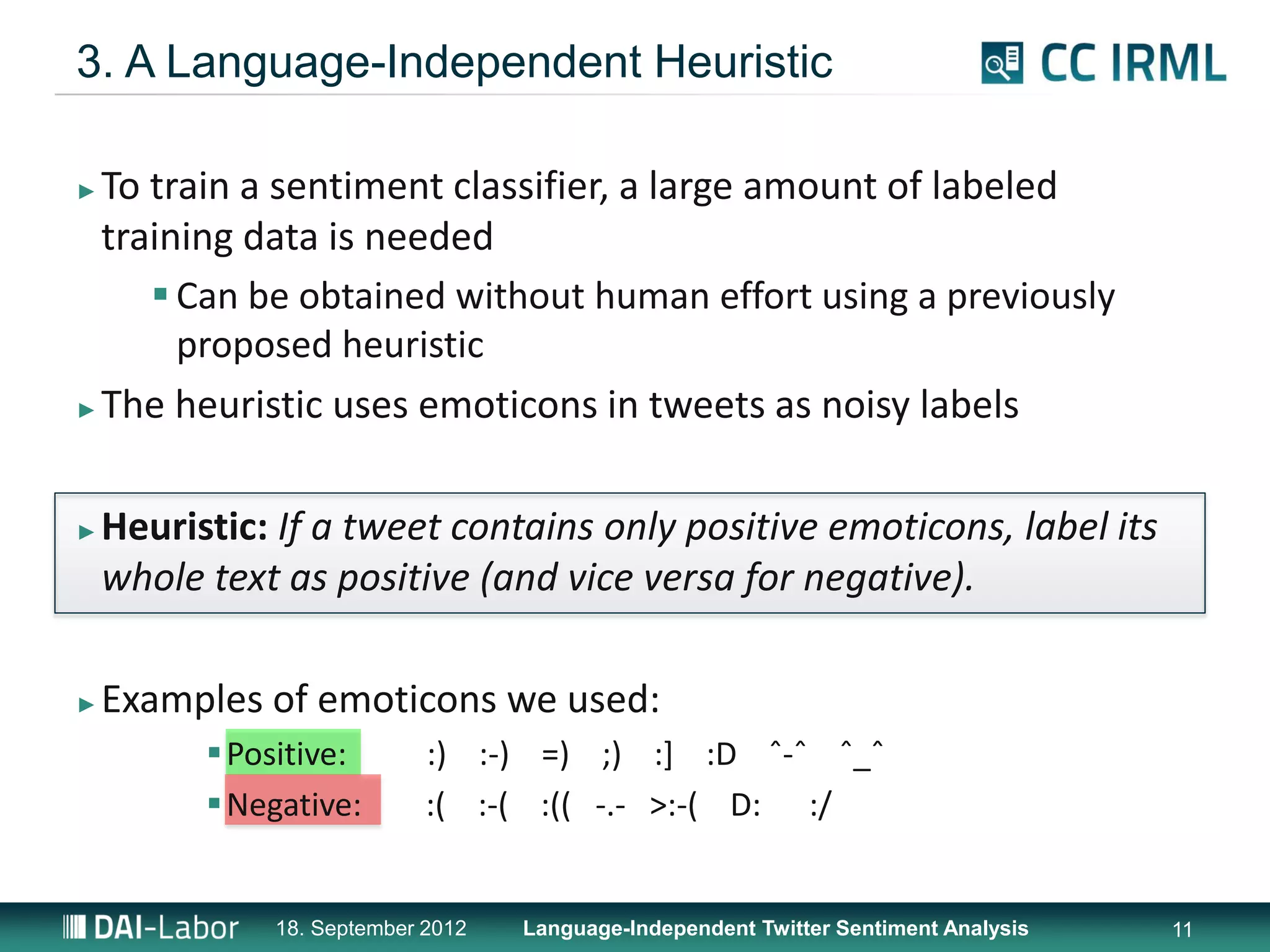 3. A Language-Independent Heuristic

► To train a sentiment classifier, a large amount of labeled
  training data is needed
      Can be obtained without human effort using a previously
       proposed heuristic
► The heuristic uses emoticons in tweets as noisy labels




►   Heuristic: If a tweet contains only positive emoticons, label its
    whole text as positive (and vice versa for negative).

►   Examples of emoticons we used:
           Positive:       :) :-) =) ;) :] :D ˆ-ˆ ˆ_ˆ
           Negative:       :( :-( :(( -.- >:-( D: :/


              18. September 2012   Language-Independent Twitter Sentiment Analysis   11
 