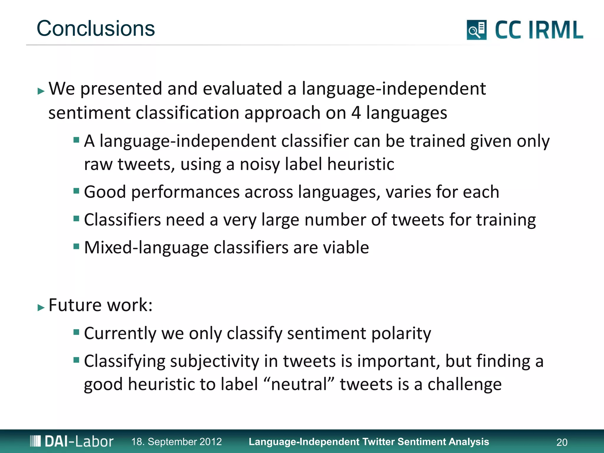 Conclusions

►   We presented and evaluated a language-independent
    sentiment classification approach on 4 languages
        A language-independent classifier can be trained given only
         raw tweets, using a noisy label heuristic
        Good performances across languages, varies for each
        Classifiers need a very large number of tweets for training
        Mixed-language classifiers are viable

►   Future work:
        Currently we only classify sentiment polarity
        Classifying subjectivity in tweets is important, but finding a
         good heuristic to label “neutral” tweets is a challenge

               18. September 2012   Language-Independent Twitter Sentiment Analysis   20
 