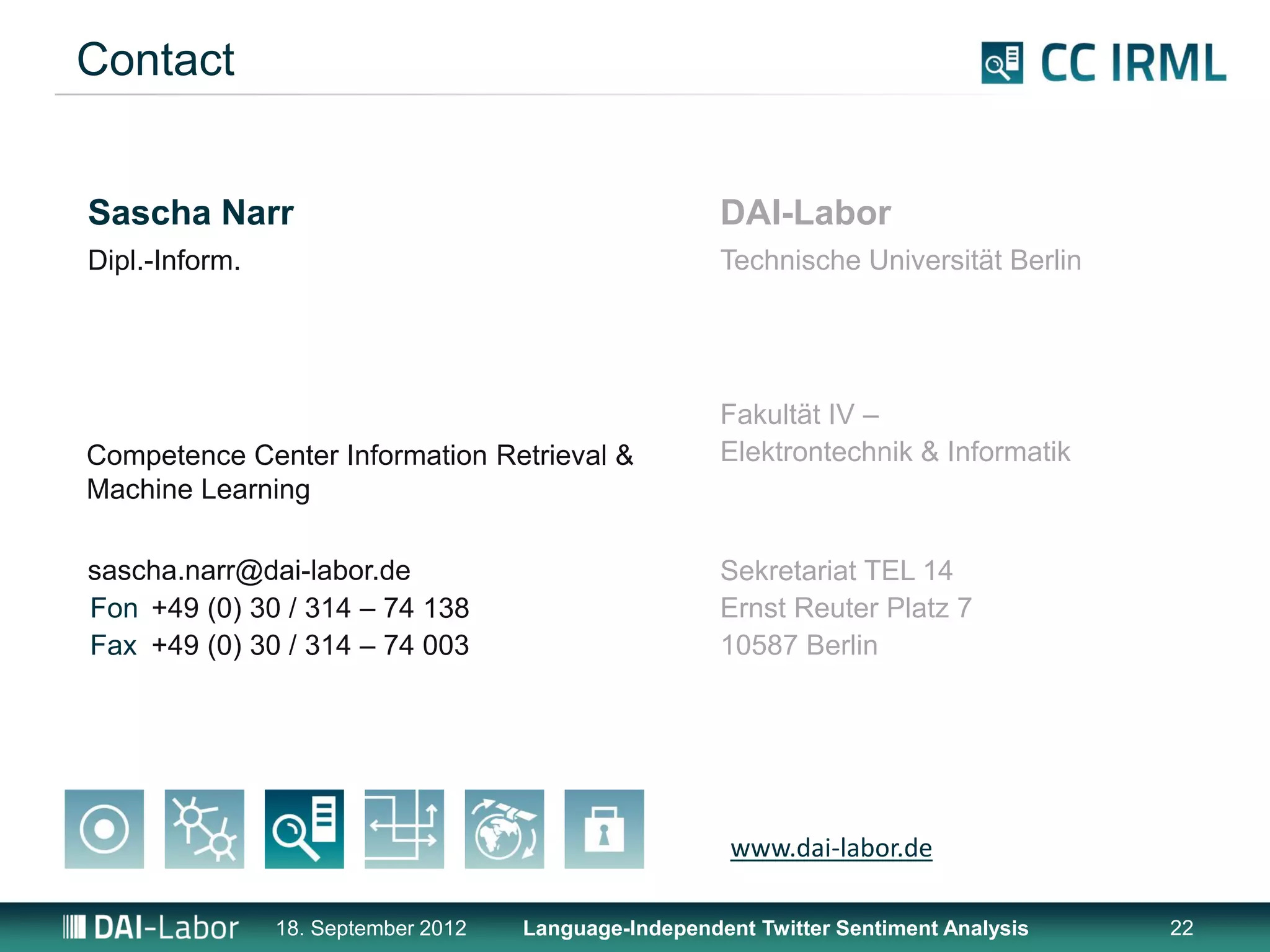 Contact


Sascha Narr                                            DAI-Labor
Dipl.-Inform.                                          Technische Universität Berlin




                                                       Fakultät IV –
Competence Center Information Retrieval &              Elektrontechnik & Informatik
Machine Learning

sascha.narr@dai-labor.de                               Sekretariat TEL 14
Fon +49 (0) 30 / 314 – 74 138                          Ernst Reuter Platz 7
Fax +49 (0) 30 / 314 – 74 003                          10587 Berlin




                                                        www.dai-labor.de

                18. September 2012   Language-Independent Twitter Sentiment Analysis   22
 