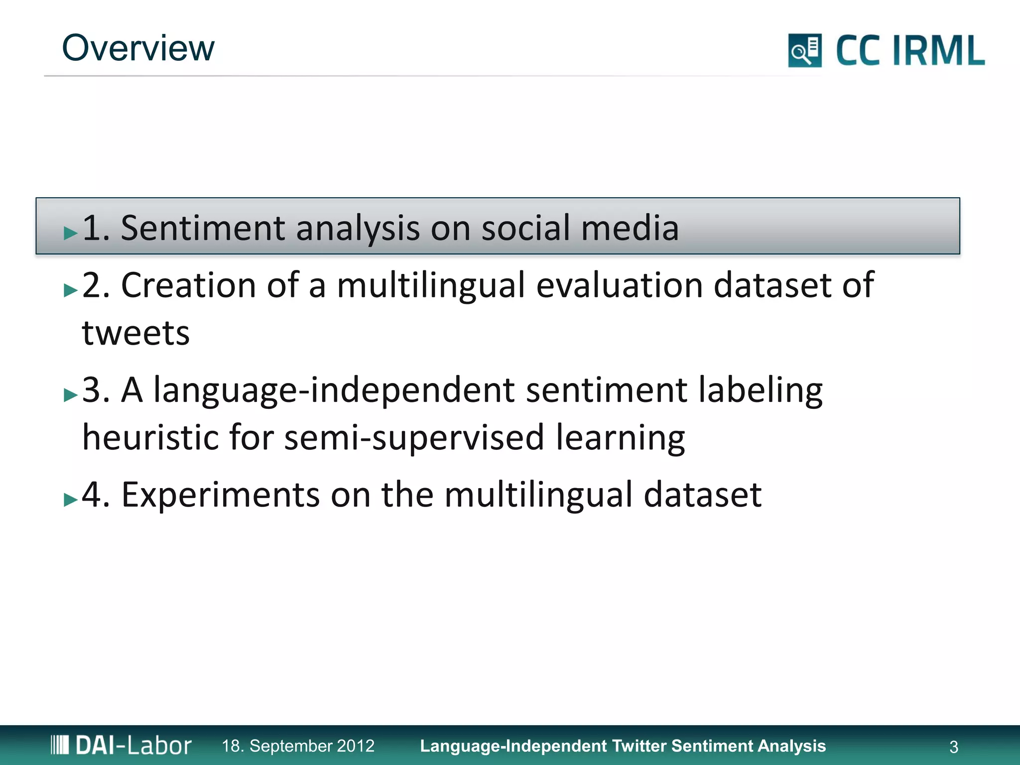 Overview



►1. Sentiment analysis on social media
►2. Creation of a multilingual evaluation dataset of

 tweets
►3. A language-independent sentiment labeling

 heuristic for semi-supervised learning
►4. Experiments on the multilingual dataset




           18. September 2012   Language-Independent Twitter Sentiment Analysis   3
 