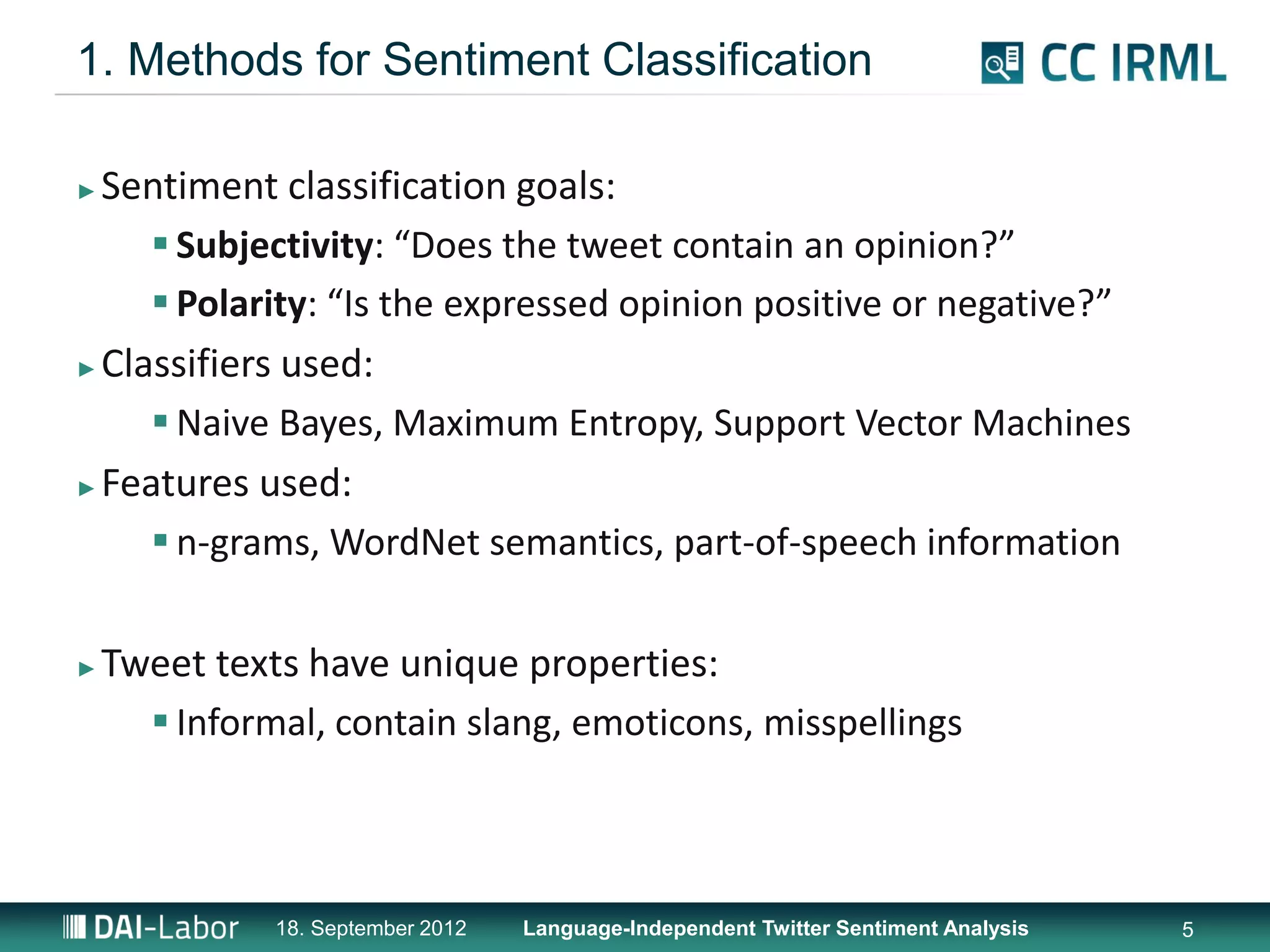 1. Methods for Sentiment Classification

► Sentiment classification goals:
      Subjectivity: “Does the tweet contain an opinion?”
      Polarity: “Is the expressed opinion positive or negative?”
► Classifiers used:

      Naive Bayes, Maximum Entropy, Support Vector Machines
► Features used:

      n-grams, WordNet semantics, part-of-speech information

►   Tweet texts have unique properties:
       Informal, contain slang, emoticons, misspellings



              18. September 2012   Language-Independent Twitter Sentiment Analysis   5
 